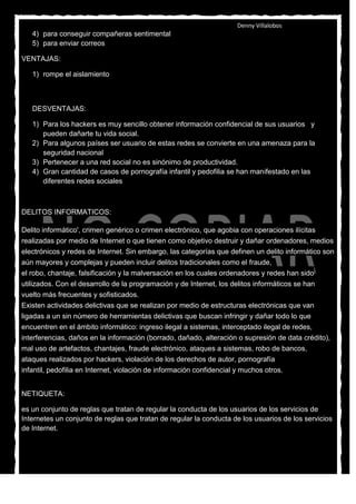 Denny Villalobos
   4) para conseguir compañeras sentimental
   5) para enviar correos

VENTAJAS:

   1) rompe el aislamiento
   2) Permite el establecimiento de lazos y relaciones con personas que comparten los mismos
      intereses, preocupaciones y necesidades, que yo

   DESVENTAJAS:

   1) Para los hackers es muy sencillo obtener información confidencial de sus usuarios y
      pueden dañarte tu vida social.
   2) Para algunos países ser usuario de estas redes se convierte en una amenaza para la
      seguridad nacional
   3) Pertenecer a una red social no es sinónimo de productividad.
   4) Gran cantidad de casos de pornografía infantil y pedofilia se han manifestado en las
      diferentes redes sociales



DELITOS INFORMATICOS:

Delito informático', crimen genérico o crimen electrónico, que agobia con operaciones ilícitas
realizadas por medio de Internet o que tienen como objetivo destruir y dañar ordenadores, medios
electrónicos y redes de Internet. Sin embargo, las categorías que definen un delito informático son
aún mayores y complejas y pueden incluir delitos tradicionales como el fraude,
el robo, chantaje, falsificación y la malversación en los cuales ordenadores y redes han sido
utilizados. Con el desarrollo de la programación y de Internet, los delitos informáticos se han
vuelto más frecuentes y sofisticados.
Existen actividades delictivas que se realizan por medio de estructuras electrónicas que van
ligadas a un sin número de herramientas delictivas que buscan infringir y dañar todo lo que
encuentren en el ámbito informático: ingreso ilegal a sistemas, interceptado ilegal de redes,
interferencias, daños en la información (borrado, dañado, alteración o supresión de data crédito),
mal uso de artefactos, chantajes, fraude electrónico, ataques a sistemas, robo de bancos,
ataques realizados por hackers, violación de los derechos de autor, pornografía
infantil, pedofilia en Internet, violación de información confidencial y muchos otros.


NETIQUETA:

es un conjunto de reglas que tratan de regular la conducta de los usuarios de los servicios de
Internetes un conjunto de reglas que tratan de regular la conducta de los usuarios de los servicios
de Internet.
 