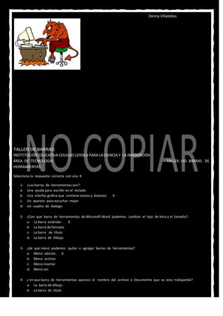 Denny Villalobos




TALLER DE BARRAS:
INSTTITUCIÓN EDUCATIVA COLEGIO LOYOLA PARA LA CIENCIA Y LA INNOVACIÓN
ÁREA DE TECNOLOGIA                                                                       TALLER: LAS BARRAS DE
HERRAMIENTAS

Selecciona la respuesta correcta con una X

    1-   ¿Las barras de herramientas son?:
    a-   Una ayuda para escribir en el teclado
    b-   Una interfaz grafica que contiene iconos y botones   X
    c-   Un aparato para escuchar mejor
    d-   Un cuadro de dialogo.

    2- ¿Con que barra de herramientas de Microsoft Word podemos cambiar el tipo de letra y el tamaño?.
       a- La barra estándar.  X
       b- La barra de formato
       c- La barra de título
       d- La barra de Dibujo

    3- ¿de   que menú podemos quitar o agregar barras de herramientas?
       a-    Menú edición. X
       b-    Menú archivo
       c-    Menú insertar
       d-    Menú ver.

    4- ¿ en que barra de herramientas aparece el nombre del archivo o Documento que se esta trabajando?
       a- La barra de dibujo.
       b- La barra de título
 