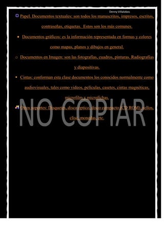Denny Villalobos
  Papel. Documentos textuales: son todos los manuscritos, impresos, escritos,

              contraseñas, etiquetas. Estos son los más comunes.

   Documentos gráficos: es la información representada en formas y colores

                   como mapas, planos y dibujos en general.

o Documentos en Imagen: son las fotografías, cuadros, pinturas. Radiografías

                                 y diapositivas.

 Cintas: conforman esta clase documentos los conocidos normalmente como

     audiovisuales, tales como videos, películas, casetes, cintas magnéticas,

                            microfilm y microfichas.

  Otros soportes: Disquetes, disco óptico, disco compacto (CD ROM), sellos,

                               clisé, monedas, etc.
 