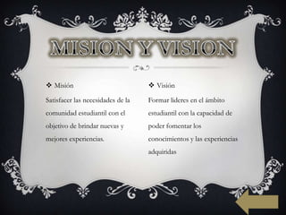  Misión                            Visión

Satisfacer las necesidades de la   Formar lideres en el ámbito
comunidad estudiantil con el       estudiantil con la capacidad de
objetivo de brindar nuevas y       poder fomentar los
mejores experiencias.              conocimientos y las experiencias
                                   adquiridas
 