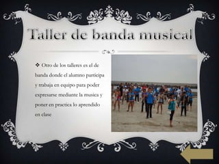  Otro de los talleres es el de
banda donde el alumno participa
y trabaja en equipo para poder
expresarse mediante la musica y
poner en practica lo aprendido
en clase
 