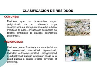 El Desarrollo Humano, base de la Formación Integral de la PersonalLos valores en la empresa
COMUNES:
PELIGROSOS:
Residuos que no representan mayor
peligrosidad por su naturaleza cuya
característica es semejante al residuo urbano
(residuos de papel, envases de sustancias no
tóxicas, embalajes de equipos, desmontes
entre otros).
Residuos que en función a sus características
de corrosividad, reactividad, explosividad,
toxicidad, autocombustibidad, patogenicidad
o radiactividad puedan presentar riesgo a la
salud pública o causar efectos adversos al
ambiente.
CLASIFICACION DE RESIDUOS
 
