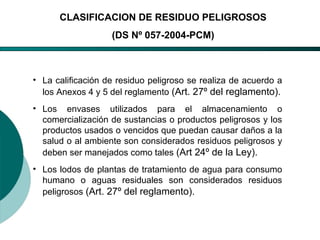 El Desarrollo Humano, base de la Formación Integral de la PersonalLos valores en la empresa
CLASIFICACION DE RESIDUO PELIGROSOS
(DS Nº 057-2004-PCM)
• La calificación de residuo peligroso se realiza de acuerdo a
los Anexos 4 y 5 del reglamento (Art. 27º del reglamento).
• Los envases utilizados para el almacenamiento o
comercialización de sustancias o productos peligrosos y los
productos usados o vencidos que puedan causar daños a la
salud o al ambiente son considerados residuos peligrosos y
deben ser manejados como tales (Art 24º de la Ley).
• Los lodos de plantas de tratamiento de agua para consumo
humano o aguas residuales son considerados residuos
peligrosos (Art. 27º del reglamento).
 