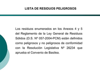 El Desarrollo Humano, base de la Formación Integral de la PersonalLos valores en la empresa
LISTA DE RESIDUOS PELIGROSOS
Los residuos enumerados en los Anexos 4 y 5
del Reglamento de la Ley General de Residuos
Sólidos (D.S. Nº 057-2004-PCM) están definidos
como peligrosos y no peligrosos de conformidad
con la Resolución Legislativa Nº 26234 que
aprueba el Convenio de Basilea.
 