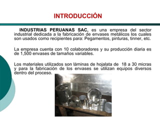 El Desarrollo Humano, base de la Formación Integral de la PersonalLos valores en la empresa
INTRODUCCIÓN
INDUSTRIAS PERUANAS SAC, es una empresa del sector
industrial dedicada a la fabricación de envases metálicos los cuales
son usados como recipientes para: Pegamentos, pinturas, tinner, etc.
La empresa cuenta con 10 colaboradores y su producción diaria es
de 1,500 envases de tamaños variables.
Los materiales utilizados son láminas de hojalata de 18 a 30 micras
y para la fabricación de los envases se utilizan equipos diversos
dentro del proceso.
 