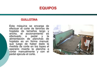 El Desarrollo Humano, base de la Formación Integral de la PersonalLos valores en la empresa
EQUIPOS
GUILLOTINA
Esta máquina se encarga de
efectuar el corte de láminas de
hojalata de tamaños largo y
ancho, el accionamiento es
efectuado a pedal y la
alimentación de planchas de
hojalata es en forma manual,
que luego de haber dado la
medida de corte en los topes el
operario inserta la plancha a
cortar manualmente y con el
pedal ejecuta el corte.
 