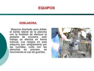 El Desarrollo Humano, base de la Formación Integral de la PersonalLos valores en la empresa
EQUIPOS
DOBLADORA
Maquina diseñada para doblar
el borde lateral de la plancha
con la finalidad de efectuar la
pestaña de encastre, este
trabajo se efectúa en forma
manual. Los riesgos en esta
máquina son: atrapamiento por
las cuchillas, corte con las
planchas en proceso, se
recomienda el uso de guantes.
 