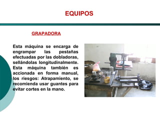 El Desarrollo Humano, base de la Formación Integral de la PersonalLos valores en la empresa
EQUIPOS
GRAPADORA
Esta máquina se encarga de
engrampar las pestañas
efectuadas por las dobladoras,
sellándolas longitudinalmente.
Esta máquina también es
accionada en forma manual,
los riesgos: Atrapamiento, se
recomienda usar guantes para
evitar cortes en la mano.
 