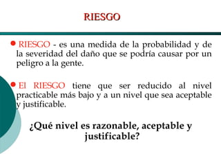 El Desarrollo Humano, base de la Formación Integral de la PersonalLos valores en la empresa
RIESGO - es una medida de la probabilidad y de
la severidad del daño que se podría causar por un
peligro a la gente.
El RIESGO tiene que ser reducido al nivel
practicable más bajo y a un nivel que sea aceptable
y justificable.
¿Qué nivel es razonable, aceptable y
justificable?
RIESGORIESGO
 