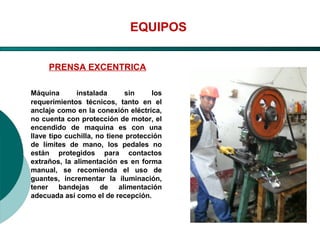 El Desarrollo Humano, base de la Formación Integral de la PersonalLos valores en la empresa
EQUIPOS
PRENSA EXCENTRICA
Máquina instalada sin los
requerimientos técnicos, tanto en el
anclaje como en la conexión eléctrica,
no cuenta con protección de motor, el
encendido de maquina es con una
llave tipo cuchilla, no tiene protección
de límites de mano, los pedales no
están protegidos para contactos
extraños, la alimentación es en forma
manual, se recomienda el uso de
guantes, incrementar la iluminación,
tener bandejas de alimentación
adecuada así como el de recepción.
 