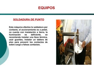 El Desarrollo Humano, base de la Formación Integral de la PersonalLos valores en la empresa
EQUIPOS
SOLDADURA DE PUNTO
Esta máquina efectúa la soldadura por
contacto, el accionamiento es a pedal,
no cuenta con instalación a tierra, la
iluminación es deficiente, se
recomienda instalar una llave térmica,
usar guantes, instalar un tablero de
piso para prevenir los contactos de
sobre carga o falsos contactos.
 