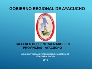 GRUPO DE TRABAJO ESPECIALIZADO EN MATERIA DE
DESCENTRALIZACIÓN
2016
GOBIERNO REGIONAL DE AYACUCHO
TALLERES DESCENTRALIZADOS EN
PROVINCIAS - AYACUCHO
 
