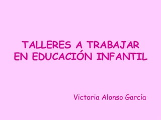 TALLERES A TRABAJAR EN EDUCACIÓN INFANTIL Victoria Alonso García 