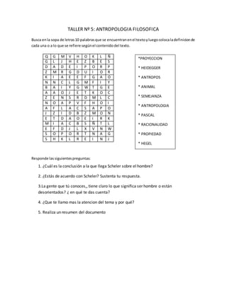 TALLER Nº 5: ANTROPOLOGIA FILOSOFICA
Busca enla sopa de letras10 palabrasque se encuentranenel textoyluegocolocaladefinicionde
cada una o a lo que se refiere segúnel contenidodel texto.
Q G M V H O K L Ñ
G L J H E Z B E S
D A D E I P O R P
Z M R G D U I O R
K I A E E F G A O
N N C L G M F I Y
B A I Y G W T G E
A A O J E T K O C
Z E N S R D M L C
N O A P V F H O I
A F L A C S A P O
J Z I D B Z M O N
E T D A O E I R K
M I A C B S Ñ T L
E F D J L X V N W
S O P O R T N A G
S H K L R E I N J
Responde las siguientespreguntas:
1. ¿Cuál es la conclusión a la que llega Scheler sobre el hombre?
2. ¿Estás de acuerdo con Scheler? Sustenta tu respuesta.
3.La gente que tú conoces,, tiene claro lo que significa ser hombre o están
desorientados? ¿ en qué te das cuenta?
4. ¿Que te llamo mas la atencion del tema y por qué?
5. Realiza un resumen del documento
*PROYECCION
* HEIDEGGER
* ANTROPOS
* ANIMAL
* SEMEJANZA
* ANTROPOLOGIA
* PASCAL
* RACIONALIDAD
* PROPIEDAD
* HEGEL
 