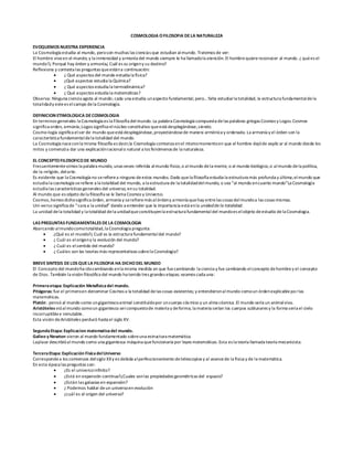 COSMOLOGIA OFILOSOFIA DELA NATURALEZA
EVOQUEMOS NUESTRA EXPERIENCIA
La Cosmología estudia al mundo, peroson muchas las ciencias que estudian almundo. Tratemos de ver:
El hombre viveen el mundo; y la inmensidad y armonía del mundo siempre le ha llamadola atención. El hombrequierereconocer al mundo. ¿ quées el
mundo?¿ Porqué hay órden y armonía¿ Cuál es su origeny su destino?
Reflexiona y contesta las preguntas queestána continuación:
 ¿ Qué aspectos del mundo estudia la física?
 ¿Qué aspectos estudia la Química?
 ¿ Qué aspectos estudia la termodinámica?
 ¿ Qué aspectos estudia la matemáticas?
Observa: Ninguna ciencia agota al mundo; cada una estudia unaspecto fundamental; pero… falta estudiarla totalidad, la estructura fundamentaldela
totalidady estees elcampo dela Cosmología.
DEFINICION ETIMOLOGICA DECOSMOLOGIA
En terminos generales la Cosmología es la Filosofía del mundo. La palabra Cosmología compuesta delas palabras griegas Cosmos y Logos.Cosmos
significa orden, armonía;Logos significa elnúcleo constitutivo queestá desplegándose,siendo.
Cosmo-logía significa elser de mundo queestá desplegándose,proyectándosede manera armónica y ordenada. La armonía y el órden son la
característica fundamentaldela totalidad del mundo.
La Cosmología naceconla misma filosofía es decir,la Cosmología comienza enel mismomomentoen que el hombre dejóde explicar al mundo desde los
mitos y comenzóa dar una explicaciónracionalo natural a los fenómenos de la naturaleza.
EL CONCEPTOFILOSOFICODE MUNDO
Frecuentementeoímos la palabra mundo, unas veces referida almundo físico,o almundo dela mente, o al mundo biológico,o almundo dela política,
de la religión, delarte.
Es evidente que la Cosmología no serefierea ninguno deestos mundos. Dado quela filosofía estudia la estructura más profunda y última,elmundo que
estudia la cosmología serefiere a la totalidad del mundo, a la estructura de la totalidaddelmundo, o sea “al mundo encuanto mundo”La Cosmología
estudia las características generales del universo, ensu totalidad.
Al mundo que es objeto dela filosofía se le llama Cosmos y Universo.
Cosmos,hemos dichosignifica órden, armonía y serefieremás alórdeny armonía quehay entrelas cosas delmundoa las cosas mismas.
Uni-verso significa de “cara a la unidad” dando a entender que la importancia está enla unidadde la totalidad.
La unidad dela totalidad y la totalidad dela unidadqueconstituyenla estructura fundamentaldel mundoes elobjeto deestudio dela Cosmologia.
LAS PREGUNTAS FUNDAMENTALES DELA COSMOLOGIA
Abarcando almundocomototalidad,la Cosmologia pregunta:
 ¿Qué es el mundo?¿ Cuál es la estructura fundamentaldel mundo?
 ¿ Cuál es elorigeny la evolución del mundo?
 ¿ Cuál es elsentido del mundo?
 ¿ Cuáles son las teorías más representativas sobrela Cosmología?
BREVESINTESIS DELOS QUELA FILOSOFIA HA DICHODEL MUNDO
El Concepto del mundoha idocambiando enla misma medida en que fuecambiando la ciencia y fue cambiando elconcepto dehombrey el concepto
de Dios. También la visión filosófica del mundo ha tenido tres grandes etapas; veamos cada una:
Primeraetapa: Explicación Metafísicadel mundo.
Pitágoras: fue el primeroen denominar Cosmos a la totalidad delas cosas existentes; y entendieronalmundo comoun órdenexplicableporlas
matemáticas.
Platón : pensó al mundo como ungigantescoanimal constituídopor uncuerpo cósmico y un alma cósmica.El mundo sería un animalvivo.
Aristóteles vióalmundo comoun gigantesco sercompuestode materia y deforma; la materia serían los cuerpos sublunares y la forma sería el cielo
incorruptiblee inmutable.
Esta visión deAristóteles perduró hasta el siglo XV.
SegundaEtapa: Explicacion matematicadel mundo.
Galieo y Newton vieron al mundo fundamentado sobreuna estructura matemática.
Laplace describióalmundo como una gigantesca máquina quefuncionaría por leyes matemáticas.Esta es la teoría llamada teoría mecanicista.
TerceraEtapa: Explicación FísicadelUniverso
Correspondea los comienzos delsiglo XXy es debida alperfeccionamiento detelescopios y al avancede la física y de la matemática.
En esta época las preguntas son:
 ¿Es el universoinfinito?
 ¿Está en expansión continua?¿Cuales sonlas propiedades geométricas del espacio?
 ¿Están las galaxias en espansión?
 ¿ Podemos hablar deun universoen evolución
 ¿cuál es el origen del universo?
 