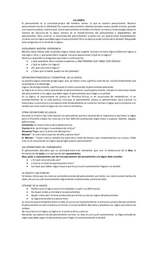 LA LOGICA
El pensamiento es la actividad propia del hombre. Somos lo que es nuestro pensamiento. Nuestro
pensamiento nos da la identidad.Por nuestro pensamiento sabemos quienes somos,donde vivimos,quienes
son nuestros padres, nuestro país..Con el pensamiento el hombre ha hecho la ciencia,la tecnología y busca la
manera de ubicarse de la mejor manera en el mundo.Vivimos del pensamiento y dependemos del
pensamiento. Pero ¿cuál es la naturaleza del pensamiento? ¿cuáles son sus operaciones fundamentales.
¿Cuáles son lasreglasquedebeseguir el pensamiento? Para no desviarsedel camino dela verdad?.Responder
estas preguntas es la tarea de la Lógica.
EVOQUEMOS NUESTRA EXPERIENCIA
Muchas veces hemos oído la palabra Lógica;oímos que la gente dice:eso no tiene lógica;hablecon lógica;o
sea lógico.Pero, ¿ qué quiere decir la gente con esas expresiones? ¿Qué es la Lógica?
Analiza y responde las preguntas que están a continuación:
 ¿ Qué queremos decir cuando le pedimos a UNA PERSONA QUE HABLE CON LÓGICA?
 ¿ Qué es hablar sin lógica?
 ¿En qué consistela lógica?
 ¿ Crees que la mente pueda ser disciplinada?
DEFINICIÓN ETIMOLÓGICA Y CONCEPTUAL DE LA LOGICA.
La palabra Lógica vienedel griego Logos que, ye hemos visto,significa razón de ser, núcleo fundamental que
se proyecta o se despliega.
Logica; etimológicamente, significapues la razón razonando,el pensamiento pensando.
La lógica es la única ciencia queestudia al pensamiento en cuanto pensamiento; estudia la naturaleza misma
del pensamiento y las reglas quedebe seguir el pensamiento para llegar a la verdad.
En la Lógica, el pensamiento no piensa en fórmulas físicas, ni en ecuaciones de matemáticas, ni en
acontecimientos de la vida política, sino que el pensamiento piensa al pensamiento, para conocer su
naturaleza,su estructura y sus operaciones fundamentales así como las normas o reglas quelo conducen a la
verdad; por esta razón la Lógica es una ciencia normativa.
OTRAS DEFINICIONES DE LOGICA
Durante la historia han sido muchos los pensadores que han reconocido la importancia que tiene la lógica
para la filosofía y todas las ciencias, y la han definido acentuando algún matiz o aspecto. Veamos algunas
definiciones:
Aristóteles la llamó:Ciencia dela demostración.
Cicerón:Arte de distinguir lo verdadero de lo falso”
Descartes”Regla para la dirección del espíritu.”
Bossuet:” Es una ciencia quenos enseña a pensar bien”
D. Mercier: “ Como ciencia, estudia los actos de la razón de manera que comprendamos sus causas. Como
arte, es el conjunto de las reglas quedirigen nuestro pensamiento”.
LAS OPERACIONES DEL PENSAMIENTO
El pensamiento descubre que su actividad tiene tres momentos que son: la elaboración de la idea, la
formulación del juicio y la realización del razonamiento.
Idea, juicio y razonamiento son las tresoperaciones del pensamiento y la lógica debe estudiar:
 ¿ En qué consistecada una?
 ¿ Cuál es la relación quehay entre ellos?
 Las leyes que deben seguirsepara que el juicio y el razonamiento lleguen a la verdad.
LA LOGICA Y LAS CIENCIAS
Ya hemos dicho que las ciencias son elaboraciones del pensamiento; por tanto, las cienciasestán hechas de
ideas,de juicios y derazonamientos lógicamente sistematizados y estructurados
UTILIDAD DE LA LOGICA.
 Perfecciona la lógica natural al completar y suplir susdeficiencias
 De mayor orden y claridad a los pensamientos
 Ayuda a descubrir errores producidos por el mal uso de las reglas del pensamiento
 La lógica te enseñará a pensar bien.
La relación quese establece entre la idea,el juicio y el razonamiento es la estructura propia del pensamiento
El pensamiento no sólo sepiensa así mismo,sino que también descubre y establece las reglas paraobrar con
certeza.
No hay ciencia sin lógica.La Lógica es la esencia delas ciencias.
Recuerda: Las operacines del pensamiento son tres: La idea,el juicio y el razonamiento. La lógica estudia las
reglas que debe seguir el pensamiento para llegar al conocimiento de la verdad.
 
