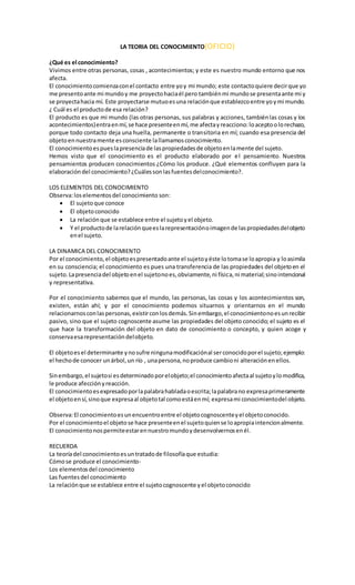 LA TEORIA DEL CONOCIMIENTO(OFICIO)
¿Qué es el conocimiento?
Vivimos entre otras personas, cosas , acontecimientos; y este es nuestro mundo entorno que nos
afecta.
El conocimientocomienzaconel contacto entre yoy mi mundo; este contactoquiere decirque yo
me presentoante mi mundoy me proyectohaciaél pero tambiénmi mundose presentaante mi y
se proyectahacia mí. Este proyectarse mutuoesuna relaciónque establezcoentre yoymi mundo.
¿ Cuál es el productode esa relación?
El producto es que mi mundo (las otras personas, sus palabras y acciones, tambiénlas cosas y los
acontecimientos)entraenmí,se hace presenteenmí,me afectayreacciono:loaceptoolorechazo,
porque todo contacto deja una huella, permanente o transitoria en mí; cuando esa presencia del
objetoennuestramente esconsciente lallamamosconocimiento.
El conocimientoespueslapresenciade laspropiedadesde objetoenlamente del sujeto.
Hemos visto que el conocimiento es el producto elaborado por el pensamiento. Nuestros
pensamientos producen conocimientos ¿Cómo los produce. ¿Qué elementos confluyen para la
elaboracióndel conocimiento?¿Cuálessonlasfuentesdelconocimiento?.
LOS ELEMENTOS DEL CONOCIMIENTO
Observa:loselementosdel conocimiento son:
 El sujetoque conoce
 El objetoconocido
 La relaciónque se establece entre el sujetoyel objeto.
 Y el productode larelaciónqueeslarepresentaciónoimagende laspropiedadesdelobjeto
enel sujeto.
LA DINAMICA DEL CONOCIMIENTO
Por el conocimiento,el objetoespresentadoante el sujetoyéste lotomase loapropia y loasimila
en su consciencia; el conocimiento es pues una transferencia de las propiedades del objetoen el
sujeto.Lapresenciadel objetoenel sujetonoes,obviamente,ni física,ni material;sinointencional
y representativa.
Por el conocimiento sabemos que el mundo, las personas, las cosas y los acontecimientos son,
existen, están ahí; y por el conocimiento podemos situarnos y orientarnos en el mundo
relacionarnosconlaspersonas,existirconlosdemás.Sinembargo,el conocimientonoesunrecibir
pasivo, sino que el sujeto cognoscente asume las propiedades del objeto conocido; el sujeto es el
que hace la transformación del objeto en dato de conocimiento o concepto, y quien acoge y
conservaesarepresentacióndelobjeto.
El objetoesel determinante ynosufre ningunamodificaciónal serconocidoporel sujeto;ejemplo:
el hechode conocer unárbol,un río , unapersona,noproduce cambioni alteraciónenellos.
Sinembargo,el sujetosi esdeterminadoporelobjeto;el conocimientoafectaal sujetoylomodifica,
le produce afecciónyreacción.
El conocimientoesexpresadoporlapalabrahabladaoescrita;lapalabrano expresaprimeramente
el objetoensí,sinoque expresaal objetotal comoestáenmí; expresami conocimientodel objeto.
Observa:El conocimientoesunencuentroentre el objetocognoscenteyel objetoconocido.
Por el conocimientoel objetose hace presenteenel sujetoquiense loapropiaintencionalmente.
El conocimientonospermiteestarennuestromundoydesenvolvernosenél.
RECUERDA
La teoríadel conocimientoesuntratadode filosofíaque estudia:
Cómose produce el conocimiento-
Los elementosdel conocimiento
Las fuentesdel conocimiento
La relaciónque se establece entre el sujetocognoscente yel objetoconocido
 