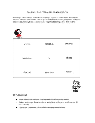 TALLER Nº 7: LA TEORIA DEL CONOCIMIENTO
Dos amigosestanhablandoportelefonosobre loque leyeronenel documento.Parasaberlo
organiza la frase que sale con laspalabrasque estandentrodel cuadro y completael contenido
segúnel documento,ybuscaenel diccionarioel significadode laspalabrasdel recuadro:
CUANDO LA PRESENCIA DEL OBJETO EN NUESTRA MENTE ES CONSCIENTE LA LLAMAMOS CONOCIMIENTO.
EN TU CUADERNO
 Haga una descripción sobre lo que has entendido del conocimiento
 Elabora un ejemplo de conocimiento y explícalo con base en los elementos del
conocimiento
 Explica con tus propias palabras la dinámica del conocimiento.
mente
conocimiento
Cuando consciente
la
llamamos presencia
objeto
nuestra
 