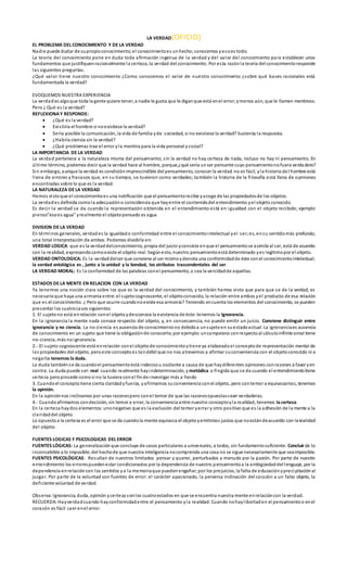 LA VERDAD(OFICIO)
EL PROBLEMA DEL CONOCIMIENTO Y DE LA VERDAD
Nadie puede dudar de supropioconocimiento;el conocimientoes unhecho;conocemos yesoes todo.
La teoría del conocimiento pone en duda toda afirmación ingenua de la verdad y del valor del conocimiento para establecer unos
fundamentos que justifiquenracionalmente la certeza, la verdad del conocimiento. Por esta razónla teoría del conocimientoresponde
las siguientes preguntas.
¿Qué valor tiene nuestro conocimiento ¿Como conocemos el valor de nuestro conocimiento ¿sobre qué bases racionales está
fundamentada la verdad?
EVOQUEMOS NUESTRA EXPERIENCIA
La verdades algoque toda la gente quiere tener;a nadie le gusta que le diganque está enel error;ymenos aún, que le llamen mentiroso.
Pero ¿ Qué es la verdad?
REFLEXIONAY RESPONDE:
 ¿Qué es la verdad?
 Existiria el hombre si noexistiese la verdad?
 Sería posible la comunicación, la vida de familia yde sociedad, si no existiese la verdad? Sustenta la respuesta.
 ¿Habría ciencia sin la verdad?
 ¿Qué problemas trae el error yla mentira para la vida personal ysocial?
LA IMPORTANCIA DE LA VERDAD
La verdad pertenece a la naturaleza misma del pensamiento; sin la verdad no hay certeza de nada, incluso no hay ni pensamiento. En
último término, podemos decir que la verdad hace al hombre, porque,¿qué sería unser pensante cuyo pensamientonofuera verdadero?
Sin embargo, aunque la verdad es condiciónimprescindible del pensamiento, conocer la verdad no es fácil, yla historia del hombre está
llena de errores y fracasos que, en su tiempo, se tuvieron como verdades; también la historia de la filosofía está llena de opiniones
encontradas sobre lo que es la verdad.
LA NATURALEZA DE LA VERDAD
Hemos vistoque el conocimientoes una notificación que el pensamientorecibe yacoge de las propiedadesde los objetos.
La verdades definida comola adecuacióno coincidencia que hayentre el contenidodel entendimiento yel objeto conocido.
Es decir la verdad se da cuando la representación obtenida en el entendimiento está en igualdad con el objeto recibido; ejemplo
pienso”esoes agua” yrealmente el objetopensado es agua
DIVISION DE LA VERDAD
En términos generales, verdades la igualdado conformidad entre el conocimientointelectual yel ser;es, ensu sentidomás profundo,
una total interpretación de ambos. Podemos dividirla en:
VERDAD LOGICA: que es la verdaddelconocimiento, propia del juicio yconsiste enque el pensamientose asimila al ser, está de acuerdo
con la realidad, expresandocomoexiste el objeto real. Segúnesto, nuestro pensamientoestá determinado yes legitimopor el objeto.
VERDAD ONTOLOGICA: Es la verdaddelser que conviene al ser mismoydenota una conformidadde éste conel conocimientointelectual;
la verdad ontológica es , junto a la unidad y la bondad, los atributos trascendentales del ser.
LA VERDAD MORAL: Es la conformidad de las palabras conel pensamiento, o sea la vercidadde aquellas.
ESTADOS DE LA MENTE EN RELACION CON LA VERDAD
Ya tenemos una noción clara sobre los que es la verdad del conocimiento, y también hemos visto que para que se de la verdad, es
necesarioque haya una armonía entre: el sujetocognoscente, el objetoconocido, la relación entre ambos yel producto de esa relación
que es el conocimiento. ¿ Pero que ocurre cuandonoexiste esa armonía? Teniendo encuenta los elementos del conocimiento, se pueden
presentar los cuatrocasos siguientes:
1. El sujetono está enrelación conel objetoydesconoce la existencia de éste:tenemos la Ignorancia.
En la ignorancia la mente nada conoce respecto del objeto, y, en consecuencia, no puede emitir un juicio. Conviene distinguir entre
ignorancia y no ciencia. La no ciencia es ausencia de conocimientono debidoa unsujetoen suestadoactual. La ignoranciaes ausencia
de conocimiento en un sujeto que tiene la obligaciónde conocerlo;por ejemplo:uncampesino conrespectoal cálculoinfinitesimal tiene
no-ciencia, más noignorancia.
2.- El sujeto cognoscente está enrelación conel objetode conocimientoytiene ya elaboradoel conceptode representación mental de
las propiedades del objeto, peroeste conceptoes tandébil que no nos atrevemos a afirmar suconveniencia con el objetoconocido ni a
negarla:tenemos la duda.
La duda tambiénse da cuandoel pensamientoestá indecisou oscilante a causa de que haydiferentes opiniones conrazones a favor yen
contra. La duda puede ser: real cuando realmente hayindeterminación, y metódica o fingida que se da cuando el entendimientotiene
certeza peroprocede comosi no la tuviera conel finde investigar más a fondo
3. Cuandoel conceptotiene cierta claridadyfuerza, yafirmamos suconveniencia conel objeto, pero contemor a equivocarnos, tenemos
la opinión.
En la opiniónnos inclinamos por unas razonespero conel temor de que las razonesopuestassean verdaderas.
4.- Cuandoafirmamos condecisión, sin temor a errar, la conveniencia entre nuestro conceptoyla realidad, tenemos la certeza.
En la certeza haydos elementos:unonegativo que es la exclusión del temor yerrar y otro positivo que es la adhesión de la mente a la
claridaddel objeto
Lo opuestoa la certeza es el error que se da cuandola mente equivoca el objetoyemitimos juicios que noestándeacuerdo con larealidad
del objeto.
FUENTES LOGICAS Y PSICOLOGICAS DEL ERROR
FUENTES LÓGICAS: La generalizaciónque concluye de casos particulares a universales, a todos, sin fundamentosuficiente. Concluirde lo
inconcebible a lo imposible; del hechode que nuestra inteligencia nocomprenda una cosa no se sigue necesariamente que seaimposible.
FUENTES PSICOLÓGICAS: Resultan de nuestros limitados pensar y querer, perturbados a menudo por la pasión. Por parte de nuestro
entendimiento los errorespuedenestar condicionados por la dependencia de nuestro pensamientoa la ambigüedaddel lenguaje, por la
dependencia enrelacióncon los sentidos ya la memoriaque puedenengañar;por los prejuicios, la falta de educaciónyprecipitaciónal
juzgar. Por parte de la voluntad son fuentes de error: el carácter apasionado, la perversa inclinación del corazón a un falso objeto, la
deficiente voluntad de verdad.
Observa:Ignorancia, duda, opinión ycerteza sonlos cuatroestados en que se encuentra nuestra mente enrelacióncon la verdad.
RECUERDA:Hayverdadcuando hayconformidadentre el pensamiento yla realidad. Cuando nohaylibertaden el pensamientoo enel
corazón es fácil caer enel error.
 