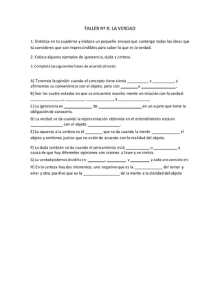TALLER Nº 8: LA VERDAD
1. Sintetiza en tu cuaderno y elabora un pequeño ensayo que contenga todas las ideas que
tú consideres que son imprescindibles para saber lo que es la verdad.
2. Coloca algunos ejemplos de ignorancia, duda y certeza.
3. Completalassiguientesfrasesde acuerdoal texto:
A) Tenemos la opinión cuando el concepto tiene cierta __________ y __________, y
afirmamos su conveniencia con el objeto, pero con ________a ________________.
B) Son los cuatro estados en que se encuentra nuestra mente en relación con la verdad:
_______________, _________, _____________ y ______________.
C) La ignorancia es _____________ de ____________________ en un sujeto que tiene la
obligación de conocerlo.
D) La verdad se da cuando la representación obtenida en el entendimiento está en
_______________ con el objeto _______________.
E) Lo opuesto a la certeza es el ________ que se da cuando la mente _____________ el
objeto y emitimos juicios que no están de acuerdo con la realidad del objeto.
F) La duda también se da cuando el pensamiento está ___________ u ___________ a
causa de que hay diferentes opiniones con razones a favor y en contra.
G) La verdadpodemosdividirlaen: _________, __________ y __________ y cada uno consiste en:
H) En la certeza hay dos elementos: uno negativo que es la _____________ del temor y
errar y otro positivo que es la _________________ de la mente a la claridad del objeto
A) claridad y fuerza, pero con temor a equivocarnos.
B) Ignorancia, duda, opinión y certeza.
C) ausencia de conocimiento en un sujeto que tiene la obligación de conocerlo.
D) en igualdad con el objeto recibido.
E) el error que se da cuando la mente equivoca el objeto .
F) está indeciso u oscilante a causa de que hay diferentes opiniones
G) en:logica,ontologicaymoral y cada uno consiste en:
H) la exclusión del temor y errar y otro positivo que es la adhesión
 