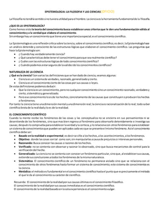 EPISTEMOLOGIA: LA FILOSOFIA Y LAS CIENCIAS(OFICIO)
La filosofíanotendríasentidosinotuvierautilidadparael hombre.Lacienciaeslaherramientafundamentalde la filosofía.
¿QUE ES LA EPISTEMOLOGÍA?
Como hemosvisto la teoría del conocimientobusca establecerunos criteriosque le den una fundamentaciónválida al
conocimientoy a la verdadque elabora el conocimiento.
Sinembargohay unconocimientoque tieneuna importanciaespecial;esel conocimientocientífico.
La Epistemologíaesunareflexióncríticasobre laciencia,sobre el conocimientocientífico;esdecir,laEpistemologíahace
un análisis detenido y consciente de las estructuras lógicas que elaboran el conocimiento científico. Las preguntas que
hace laEpistemologíason:
 ¿ Cuandohay verdaderamente ciencia?
 ¿ Qué caracteristicasdebe tenerel conocimientoparaque searealmente científico?
 ¿ Cuálessonlasestructuraslógicasde todo conocimientocientífico?
 ¿ Cuándopodemosestarsegurosde lavalidezde losconocimientoscientíficos?
NATURALEZA DE LA CIENCIA
¿ Qué esla ciencia? Sonvariaslas definicionesque se handadode ciencia,veamosalgunas:
 Cienciaesunsistemade verdades,razonado,generalizadoycierto.
 Cienciaesel conocimientociertode lascosaspor suscausas o leyes.
De estasdefinicionespodemosdeducir:
 Que la cienciaesun conocimiento,peronocualquierconocimientosinounconocimientorazonado,verdaderoy
cierto,sistemáticoy generalizado.
 Peroese conocimientoloesde loshechos;concretamente de lascausas que constituyenoproducenloshechos
o fenómenos.
Por tanto la cienciatiene unadimensiónmental yunadimensiónreal;lacienciaesracionalizaciónde loreal; todosaber
científicobrotade la realidadyloes de la realidad.
EL CONOCIMIENTOCIENTÍFICO
Cuando la mente recibe los fenómenos de las cosas y las conceptualiza no se encierra en sus pensamientos ni se
desentiende de los fenómenos, sino que mas bien regresa al fenómeno para observarlo detenidamente e investiga sus
causas; despuéslocompruebaparaestablecerlaverdadyla certeza,y lorelacionacon otrosfenómenosparaestablecer
unsistemade conocimientosque puedenseraplicadoscadavezque se presenteelmismofenómeno.Asíel conocimiento
científicodebe ser:
 Basado enla realidad o experimental;esdecirse ciñe a loshechos,alos acontecimientos,alosfenómenos.
 Objetivo: donde lascosas sontal como son;sin manipularlasacausade prejuiciosointeresespersonales.
 Razonando: Busca conocer lascausas o razonesde loshechos.
 Verificado: no se contenta con observar y razonar lo observado, sino que busca mecanismos de control para la
verificacióndel hecho.
 Generalizado:La cienciano se contenta con conocerun fenómenoparticular,sinoque,al establecersuscausas,
extiendesusconclusionesatodoslosfenómenosde lamismanaturaleza.
 Sistemática: El conocimiento científico de un fenómeno no permanece aislado sino que se relaciona con el
conocimiento de otros fenómenos hasta formar un sistema de conocimiento; este sistema de conocimientoses
la ciencia.
 Metódico:el métodoesfundamental enelconocimientocientíficohastael puntoque esprecisamente elmétodo
el que le da al conocimientosucarácterde científico.
Recuerda: El conocimientode larealidadporsuscausasúltimasesel conocimientofilosófico.
El conocimientode larealidadporsuscausasinmediatasesel conocimientocientífico.
El conocimientode larealidadbasadoenlasolaexperienciaesel conocimientovulgar.
 