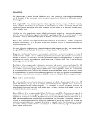 COSMOGONÍA
Del griego cosmos "el mundo" y gonía "nacimiento, nacer", es el conjunto de narraciones e historias ideadas
con la intención de dar respuesta a "como aconteció la creación del Universo, y del hombre mismo"
(Cosmología).
En la antigüedad los mitos ofrecían respuestas sobre el origen del universo, cosa que actualmente hacen las
teorías científicas. La diferencia es que mientras la ciencia explica los hechos a través de la relación entre
conceptos científicos, las culturas arcaicas los explicaban mediante relatos de las relaciones entre los dioses,
relatos llamados mitos.
Al ofrecer una visión integradora del mundo, al facilitar el tránsito de la extrañeza a la comprensión, los mitos
y los ritos que acostumbraban acompañarlos permitían la seguridad ps icológica de los partícipes en la creencia
colectiva y, a la vez, la elaboración de los signos de identidad necesarios para la vida en comunidad.
En estos mitos, los dioses suelen representarlas fuerzas elementales de la naturaleza —al menos aquellas más
fácilmente identificables—, y de la relación de las cuales derivan la multitud de fenómenos naturales que
condicionan nuestras vidas.
Los mitos elaborados por las diferentes culturas desde la antigüedad hasta nuestros días y que intentan explicar
el origen del Universo y el principio de los tiempos, es lo que llamamos "cosmogonías".
En general, estas llamadas "narraciones cosmogónicas" nos retrotraen a un momento originario en el cual el
mundo no estaba formado, o aun no estaba configurado tal como lo vemos . Los elementos constitutivos se
hallaban en desorden y el relato mítico nos narra, precisamente, el proceso de reagrupamiento, de integración
del material. Por ejemplo, las cosmogonías griegas narran como en el origen fue el Caos. El acto de creación
divino es pues,un acto de orden.
En el ámbito de la cosmogonía judeo-cristiana, nos retrotraemos a la narración presente en el primer libro del
Pentateuco. En Génesis se relata cómo Dios empieza a crear el mundo "en un principio". Con más parentesco
con los relatos cosmogónicos griegos del que a primera vista podría ser percibido, leemos más adelante como
la creación es un proceso que tiene lugar por separación: la tierra de los cielos, la tierra de las aguas, la luz de
la oscuridad.Es decir, se procede por separación de componentes que,según esta lectura,se los podría imaginar
constituyendo un amasijo informe con muchas similitudes con el caos primigenio de las cosmogonías griegas.
Época moderna y contemporánea
Las teorías científicas proporcionan actualmente al imaginario popular los elementos para la descripción del
origen del universo y lo que hay en él; orígenes que anteriormente eran explicados solo a través de la
cosmogonía presente en las diferentes religiones. Así, actualmente las ciencias describen la evolución del
universo,particularmente a través de la teoría del Big Bang; y el origen y la evolución de la vida, a través de la
teoría de la síntesis evolutiva moderna.
Dentro del ámbito de las ciencias naturales, Richard Dawkins, en su texto El Gen Egoísta,narra el origen de la
vida como el momento en el cual aparece sobre la tierra una molécula, formada accidentalmente, que tenía la
propiedad de crear copias de sí misma. A partir de este ancestro común, Dawkins explicará el desarrollo de la
vida, describiendo las diversas ramificaciones en especies en lo que él denominó "errores en la replicación".
Allende las pretensiones evolucionistas del discurso dawkinsiano, la idea de una molécula que se forma por
accidente en un punto impreciso y que a partir de la misma se origina la cadena vital, tiene muchas resonancias
con el mito demiúrgico: material disperso que se reagrupa en una forma molecular, origen de todas las formas
vitales sobre la faz de la tierra.
 