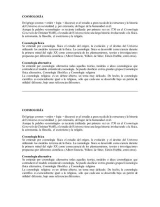 COSMOLOGÍA
Del griego cosmos = orden + logia = discurso) es el estudio a gran escala de la estructura y la historia
del Universo en su totalidad y, por extensión, del lugar de la humanidad en él.
Aunque la palabra «cosmología» es reciente (utilizada por primera vez en 1730 en el Cosmologia
Generalis de Christian Wolff), el estudio del Universo tiene una larga historia involucrando a la física,
la astronomía, la filosofía, el esoterismo y la religión.
Cosmología física
Se entiende por cosmología física el estudio del origen, la evolución y el destino del Universo
utilizando los modelos terrenos de la física. La cosmología física se desarrolló como ciencia durante
la primera mitad del siglo XX como consecuencia de los planteamietnos, teorias e investigaciones
propuestas por diferentes cientificos (Albert Einstein, Willem de Sitter, Edwin Hubble, entre otros).
Cosmología alternativa
Se entiende por cosmología alternativa todas aquellas teorías, modelos o ideas cosmológicas que
contradicen el modelo estándarde cosmología. Se puede clasificar entresgrandes grupos:Cosmología
física alternativa, Cosmología filosófica y Cosmología religiosa
La cosmología religiosa es un debate abierto, un tema muy delicado. De hecho, la cosmología
científica es esencialmente igual a la religiosa, sólo que cada una se desarrolla bajo un patrón de
utilidad diferente, bajo unas referencias diferentes.
________________________________________________________________________________
COSMOLOGÍA
Del griego cosmos = orden + logia = discurso) es el estudio a gran escala de la estructura y la historia
del Universo en su totalidad y, por extensión, del lugar de la humanidad en él.
Aunque la palabra «cosmología» es reciente (utilizada por primera vez en 1730 en el Cosmologia
Generalis de Christian Wolff), el estudio del Universo tiene una larga historia involucrando a la física,
la astronomía, la filosofía, el esoterismo y la religión.
Cosmología física
Se entiende por cosmología física el estudio del origen, la evolución y el destino del Universo
utilizando los modelos terrenos de la física. La cosmología física se desarrolló como ciencia durante
la primera mitad del siglo XX como consecuencia de los planteamietnos, teorias e investigaciones
propuestas por diferentes cientificos (Albert Einstein, Willem de Sitter, Edwin Hubble, entre otros).
Cosmología alternativa
Se entiende por cosmología alternativa todas aquellas teorías, modelos o ideas cosmológicas que
contradicen el modelo estándarde cosmología. Se puede clasificar entresgrandes grupos:Cosmología
física alternativa, Cosmología filosófica y Cosmología religiosa
La cosmología religiosa es un debate abierto, un tema muy delicado. De hecho, la cosmología
científica es esencialmente igual a la religiosa, sólo que cada una se desarrolla bajo un patrón de
utilidad diferente, bajo unas referencias diferentes.
 