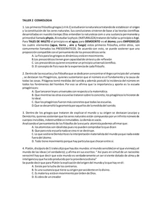 TALLER 2 COSMOLOGIA
1. Los primerosfilósofosgriegos(sV A.C) estudiaronlanaturalezatratandode establecer el origen
y la constitución de los seres naturales.Sus conclusiones sirvieronde base a las teorías científicas
desarrolladas en nuestro tiempo.Ellos entendían la naturaleza com o una sustancia permanente y
primordial llamadaphysis.Alestudiarlaphysis (NATURALEZA)trataronde hallarsuprincipiooArgé.
Para TALES DE MILETO el principio es el agua; para DEMOCRITO es el átomo; para EMPEDOCLES
los cuatro elementos (agua, tierra , aire y fuego) estos primeros filósofos, entre otros, son
comunmente llamados los PRESOCRATICOS. De acuerdo con esto, se puede sostener que una
proposicióncompatible conel pensamientode lospresocráticossería:
A. La fisisparalosgriegosesdinámicay estáenmovimiento.
B.Los presocráticostienengrancapacidadde síntesisyde reflexión
C. Los presocráticosquierenencontrarunprincipiouniversalcientífico.
D. El conceptode fisisnace de la experienciade cadafilósofo.
2. Dentrode lasescuelasylosfilósofosque se dedicaronaencontrarel Argeoprincipiodel universo
, se destacan los Pitagóricos, quienes sustentaron que el número es el fundamento y la causa de
todas las cosas. Pitágoras tomó medidas del sonido y además postuló la incidencia del número en
todos los fenómenos del hombre. Por eso se afirma que la importancia y aporte es la escuela
pitagóricaes:
A. Que lanzaronleyesuniversalesconrespectoala matemática.
B. Que mientraslasotrasescuielastrataronsobre loconcreto,lospitagóricoslohicieronde
loideal.
C. Que lospitagóricosfueronmásconcretosque todaslasescuelas.
D.Que se desarrollólageometríaporaquellosde lamedidadel sonido.
3. Dentro de los griegos que trataron de explicar el mundo y su origen se destacan Leucipo y
Demócrito,quienessosteníanque losseresnaturalesestán compuestosporuninfinitonúmerode
cuerposinvisibles,indestructiblese inmutables.Lodemásesvacío.
Analizandoel pensamientode losfilósofosde laescuela atomistapodemosafirmarque:
A. losatomistassonidealistaspuesnopuedencomprobarloque dicen
B. Que para esta escuelanadase crea ni se destruye.
C.Lo que sostieneDemócritoeslainterpretaciónmaterialistadel mundoyaque nadaexiste
fueradel átomo.
D. Todo tiene movimientoporque hayparticulasque chocanentre sí.
4. Platón, discípulode S´cratesdijoque haydos mundos:el mundosensible(enel que vivimos) yel
mundo de las ideas ( el verdadero); y afirma en sus escritos: “ Así pues en virtud de un raciocinio
verosimil hay que decir que este mundo es verdaderamente un ser viviente dotado de alma y de
inteligenciayque hasidoproducidoporla providenciadivina”
Se puede decirque para Platónlaexplicacióndelorigendel mundoyloque hay enél:
A. Existe porlalucha de loscontrarios.
B. Es una sustanciaque tiene suorigenporaccidente enlodivino.
C. Es materiay estáenmovimientoporórdende Dios.
D. Es obra de uncreador
 