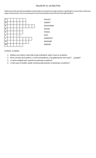 TALLER Nº 11: LA POLITICA
Ordenalasletraspara formar palabrasrelacionadasconlapolitica yluegoescribe su significadooa loque hace referencia
segúnel documento.(Tenencuentaque lainicial corresponde alaprimeraletrade cada palabra):
C U L T U R A RUAULCT
D E S T I N O SODENIT
C I U D A D A N O S AOASICDDNU
P U E B L O OEPLBU
E S T A D O TEDASO
L E Y E S EELYS
I D E N T I D A D ADDNEDIAT
G O B I E R N O RNGOIOBE
N O R M A S MONSAR
Contesta y elabora.
1. Elabora una síntesis y describe lo que entendiste sobre lo que es la política.
2. De las visiones de la política, ¿ Cuál recomendarías a los gobernantes de tu país? ¿ porqué?
3. ¿ A qué es debido que la gente no participe en política?
4. ¿ Crees que el hombre puede realizarse plenamente sin participar en política?
 