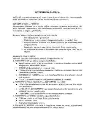DIVISION DE LA FILOSOFIA
La filosofía es una ciencia y como tal, es un sistema de conocimiento. Hay sistema cuando
todos los elementos integrantes forman un todo orgánico y estructurado.
LOS ELEMENTOS DE LA FILOSOFIA
Juan piensa en el hombre , en el mundo, en Dios… piensa en sus propios pensamientos y de
ellos, Juan tiene conocimientos, y los conocimientos son ciencias como la química,la física,
la literatura, la religión… y la filosofía.
Por tanto podemos señalarcomo elementos de la filosofía:
 El sujeto que piensa que es Juan.
 El objeto que es pensado; en este caso es el hombre, el mundo Y Dios.
 Los conocimientos que tiene Juan de esos objetos y que son elaboraciones
del pensamiento
 Las ciencias que son la organización sistemática de los conocimientos
 La acción que es buscar la transformación tanto del sujeto como de los
objetos.
LA DIVISION DE LA FILOSOFIA
Teniendo en cuenta los elementos podemos dividir la filosofía así:
1. FILOSOFIA DEL SER que abarca los siguientes tratados:
 Metafisica que estudia al SER en cuanto ser; al ser desde el ser.Este tratado es el
más profundo, es la filosofía primera.
 ONTOLOGIA:Que estudia al ser en cuanto ente.
 COSMOLOGIA: o filosofíade lanaturaleza que es la filosofíadelmundo o la reflexión
sobre el ente que tiene cantidad.
 ANTROPOLOGIA FILOSOFICA: que es la filosofía del hombre, o la reflexión sobre el
ente pensante.
 TEODICEA:que es la filosofía de Dios, o la reflexión sobre el ser eterno.
2. FILOSOFIA DEL PENSAR: QUE ABARCA LOS SIGUIENTES TRATADOS:
 LOGICA: Que estudia la estructura del pensamiento y las normas que debe seguir
para pensar bien.
 LA TEORIA DEL CONOCIMIENTO: que estudia la naturaleza del conocimiento y la
validez de nuestros conocimientos.
 LA EPISTEMOLOGIA: Que estudia la validez del conocimiento científico.
3. FILOSOFIA DEL ACTUAR:Que abarca los siguientes tratados:
 ETICA que estudia la moralidad de los actos humanos.
 Política o filosofía social
 Axiología o filosofía de los valores.
4. FILOSOFIA DEL DEVENIR: Historia de la filosofía que recoge, de manera sistemática el
desenvolvimiento del pensamiento filosófico en sus autores y obras.
 