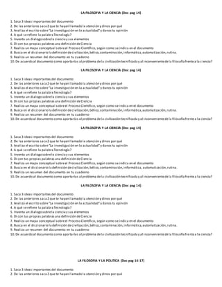 LA FILOSOFIA Y LA CIENCIA (Doc pag 14)
1. Saca 3 ideas importantes del documento
2. De las anteriores saca2 que te hayan llamado la atención y dinos por qué
3. Analiza el escrito sobre“La investigación en la actualidad”y danos tu opinión
4. A qué serefiere la palabraTecnología?
5. Inventa un dialogo sobrela cienciay sus elementos
6. Di con tus propias palabrasuna definición deCiencia
7. Realiza un mapa conceptual sobreel Proceso Científico, según como se indica en el documento
8. Busca en el diccionario ladefinición decivilización,bélico,contaminación,informática,automatización,rutina.
9. Realiza un resumen del documento en tu cuaderno
10.De acuerdo al documento como aportarías al problema dela civilización tecnificaday al inconvenientedela filosofíafrentea la c iencia?
LA FILOSOFIA Y LA CIENCIA (Doc pag 14)
1. Saca 3 ideas importantes del documento
2. De las anteriores saca2 que te hayan llamado la atención y dinos por qué
3. Analiza el escrito sobre“La investigación en la actualidad”y danos tu opinión
4. A qué serefiere la palabraTecnología?
5. Inventa un dialogo sobrela cienciay sus elementos
6. Di con tus propias palabrasuna definición deCiencia
7. Realiza un mapa conceptual sobreel Proceso Científico, según como se indica en el documento
8. Busca en el diccionario ladefinición decivilización,bélico,contaminación,informática,automatización,rutina.
9. Realiza un resumen del documento en tu cuaderno
10.De acuerdo al documento como aportarías al problema dela civilización tecnificaday al inconvenientedela filosofíafrentea la ciencia?
LA FILOSOFIA Y LA CIENCIA (Doc pag 14)
1. Saca 3 ideas importantes del documento
2. De las anteriores saca2 que te hayan llamado la atención y dinos por qué
3. Analiza el escrito sobre“La investigación en la actualidad”y danos tu opinión
4. A qué serefiere la palabraTecnología?
5. Inventa un dialogo sobrela cienciay sus elementos
6. Di con tus propias palabrasuna definición deCiencia
7. Realiza un mapa conceptual sobreel Proceso Científico, según como se indica en el documento
8. Busca en el diccionario ladefinición decivilización,bélico,contaminación,informática, automatización,rutina.
9. Realiza un resumen del documento en tu cuaderno
10.De acuerdo al documento como aportarías al problema dela civilización tecnificaday al inconvenientedela filosofíafrentea la ciencia?
LA FILOSOFIA Y LA CIENCIA (Doc pag 14)
1. Saca 3 ideas importantes del documento
2. De las anteriores saca2 que te hayan llamado la atención y dinos por qué
3. Analiza el escrito sobre“La investigación en la actualidad”y danos tu opinión
4. A qué serefiere la palabraTecnología?
5. Inventa un dialogo sobrela cienciay sus elementos
6. Di con tus propias palabrasuna definición deCiencia
7. Realiza un mapa conceptual sobreel Proceso Científico, según como se indica en el documento
8. Busca en el diccionario ladefinición decivilización,bélico,contaminación,informática,automatización,rutina.
9. Realiza un resumen del documento en tu cuaderno
10.De acuerdo al documento como aportarías al problema dela civilización tecnificaday al inconvenientedela filosofíafrentea la ciencia?
LA FILOSOFIA Y LA POLITICA (Doc pag 16-17)
1. Saca 3 ideas importantes del documento
2. De las anteriores saca2 que te hayan llamado la atención y dinos por qué
 