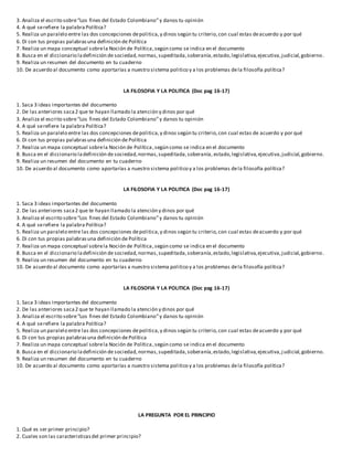 3. Analiza el escrito sobre“Los fines del Estado Colombiano”y danos tu opinión
4. A qué serefiere la palabra Política?
5. Realiza un paralelo entre las dos concepciones depolitica,y dinos según tu criterio,con cual estas deacuerdo y por qué
6. Di con tus propias palabrasuna definición de Política
7. Realiza un mapa conceptual sobrela Noción de Política,según como se indica en el documento
8. Busca en el diccionario ladefinición de sociedad,normas,supeditada,soberanía,estado,legislativa,ejecutiva,judicial,gobierno.
9. Realiza un resumen del documento en tu cuaderno
10. De acuerdo al documento como aportarías a nuestro sistema politico y a los problemas dela filosofía política?
LA FILOSOFIA Y LA POLITICA (Doc pag 16-17)
1. Saca 3 ideas importantes del documento
2. De las anteriores saca2 que te hayan llamado la atención y dinos por qué
3. Analiza el escrito sobre“Los fines del Estado Colombiano”y danos tu opinión
4. A qué serefiere la palabra Política?
5. Realiza un paralelo entre las dos concepciones depolitica,y dinos según tu criterio,con cual estas de acuerdo y por qué
6. Di con tus propias palabrasuna definición de Política
7. Realiza un mapa conceptual sobrela Noción de Política,según como se indica en el documento
8. Busca en el diccionario ladefinición de sociedad,normas,supeditada,soberanía, estado,legislativa,ejecutiva,judicial,gobierno.
9. Realiza un resumen del documento en tu cuaderno
10. De acuerdo al documento como aportarías a nuestro sistema politico y a los problemas dela filosofía política?
LA FILOSOFIA Y LA POLITICA (Doc pag 16-17)
1. Saca 3 ideas importantes del documento
2. De las anteriores saca2 que te hayan llamado la atención y dinos por qué
3. Analiza el escrito sobre“Los fines del Estado Colombiano”y danos tu opinión
4. A qué serefiere la palabra Política?
5. Realiza un paralelo entre las dos concepciones depolitica,y dinos según tu criterio,con cual estas deacuerdo y por qué
6. Di con tus propias palabrasuna definición de Política
7. Realiza un mapa conceptual sobrela Noción de Política,según como se indica en el documento
8. Busca en el diccionario ladefinición de sociedad,normas,supeditada,soberanía,estado,legislativa,ejecutiva,judicial,gobierno.
9. Realiza un resumen del documento en tu cuaderno
10. De acuerdo al documento como aportarías a nuestro sistema politico y a los problemas dela filosofía política?
LA FILOSOFIA Y LA POLITICA (Doc pag 16-17)
1. Saca 3 ideas importantes del documento
2. De las anteriores saca2 que te hayan llamado la atención y dinos por qué
3. Analiza el escrito sobre“Los fines del Estado Colombiano”y danos tu opinión
4. A qué serefiere la palabra Política?
5. Realiza un paralelo entre las dos concepciones depolitica,y dinos según tu criterio,con cual estas deacuerdo y por qué
6. Di con tus propias palabrasuna definición de Política
7. Realiza un mapa conceptual sobrela Noción de Política,según como se indica en el documento
8. Busca en el diccionario ladefinición de sociedad,normas,supeditada,soberanía,estado,legislativa,ejecutiva,judicial,gobierno.
9. Realiza un resumen del documento en tu cuaderno
10. De acuerdo al documento como aportarías a nuestro sistema politico y a los problemas dela filosofía política?
LA PREGUNTA POR EL PRINCIPIO
1. Qué es ser primer principio?
2. Cuales son las caracteristicasdel primer principio?
 