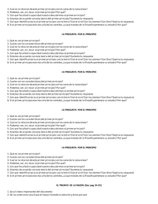 3. Cual es la relacion deeste primer principio con los seres de la naturaleza?
4. Podemos ver, oir,tocar al primer principio? Por qué?
5. Con qué facultad o capacidad nuestra descubrimos al primer pri ncipio?
6. Estamos de acuerdo con esta teoria del primer principio? Sustenta tu respuesta
7. Con que identificarias tu al primer principio:con la tierra? Con el aire? Con los atomos? Con Dios? Explica tu respuesta
8. Si el primer principio esta mas alladelos sentidos,¿a que tratado de la filosofiapertenece su estudio? Por que?
LA PREGUNTA POR EL PRINCIPIO
1. Qué es ser primer principio?
2. Cuales son las caracteristicasdel primer principio?
3. Cual es la relacion deeste primer principio con los seres de la naturaleza?
4. Podemos ver, oir,tocar al primer principio? Por qué?
5. Con qué facultad o capacidad nuestra descubrimos al primer principio?
6. Estamos de acuerdo con esta teoria del primer principio? Sustenta tu respuesta
7. Con que identificarias tu al primer principio:con la tierra? Con el aire? Con los atomos? Con Dios? Explica tu respuesta
8. Si el primer principio esta mas alladelos sentidos,¿a que tratado de la filosofiapertenece su estudio? Por que?
LA PREGUNTA POR EL PRINCIPIO
1. Qué es ser primer principio?
2. Cuales son las caracteristicasdel primer principio?
3. Cual es la relacion deeste primer principio con los seres de la naturaleza?
4. Podemos ver, oir,tocar al primer principio? Por qué?
5. Con qué facultad o capacidad nuestra descubrimos al primer principio?
6. Estamos de acuerdo con esta teoria del primer principio? Sustenta tu respuesta
7. Con que identificarias tu al primer principio:con la tierra? Con el aire? Con los atomos? Con Dios? Explica tu respues ta
8. Si el primer principio esta mas alladelos sentidos,¿a que tratado de la filosofiapertenece su estudio? Por que?
LA PREGUNTA POR EL PRINCIPIO
1. Qué es ser primer principio?
2. Cuales son las caracteristicasdel primer principio?
3. Cual es la relacion deeste primer principio con los seres de la naturaleza?
4. Podemos ver, oir,tocar al primer principio? Por qué?
5. Con qué facultad o capacidad nuestra descubrimos al primer principio?
6. Estamos de acuerdo con esta teoria del primer principio? Sustenta tu respuesta
7. Con que identificarias tu al primer principio:con la tierra? Con el aire? Con los atomos? Con Dios? Explica tu respuesta
8. Si el primer principio esta mas alladelos sentidos,¿a que tratado de la filosofiapertenece su estudio? Por que?
LA PREGUNTA POR EL PRINCIPIO
1. Qué es ser primer principio?
2. Cuales son las caracteristicasdel primer principio?
3. Cual es la relacion deeste primer principio con los seres de la naturaleza?
4. Podemos ver, oir,tocar al primer principio? Por qué?
5. Con qué facultad o capacidad nuestra descubrimos al primer principio?
6. Estamos de acuerdo con esta teoria del primer principio? Sustenta tu respuesta
7. Con que identificarias tu al primer principio:con la tierra? Con el aire? Con los atomos? Con Dios? Explica tu respuesta
8. Si el primer principio esta mas alladelos sentidos,¿a que tratado de la filosofiapertenece su estudio? Por que?
EL TRIUNFO DE LA RAZON (Doc pag 24-25)
1. Saca 5 ideas importantes del documento
2. De las anteriores saca3 que te hayan llamado la atención y dinos por qué
 