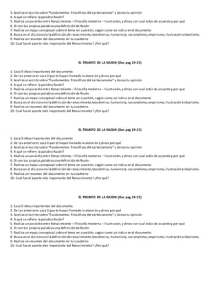 3. Analiza el escrito sobre“Fundamentos filosóficos del cartesianismo”y danos tu opinión
4. A qué serefiere la palabra Razón?
5. Realiza un paralelo entre Renacimiento – Filosofía moderna – Ilustración,y dinos con cual estás de acuerdo y por qué
6. Di con tus propias palabrasuna definición de Razón
7. Realiza un mapa conceptual sobreel tema en cuestión,según como se indica en el documento
8. Busca en el diccionario ladefinición de renacimiento,teocéntrica, humanista,racionalismo,empirismo, ilustración eidealismo.
9. Realiza un resumen del documento en tu cuaderno
10. Cual fue el aporte más importante del Renacimiento? ¿Por qué?
EL TRIUNFO DE LA RAZON (Doc pag 24-25)
1. Saca 5 ideas importantes del documento
2. De las anteriores saca3 que te hayan llamado la atención y dinos por qué
3. Analiza el escrito sobre“Fundamentos filosóficos del cartesianismo”y danos tu opinión
4. A qué serefiere la palabra Razón?
5. Realiza un paralelo entre Renacimiento – Filosofía moderna – Ilustración,y dinos con cual estás de acuerdo y por qué
6. Di con tus propias palabrasuna definición de Razón
7. Realiza un mapa conceptual sobreel tema en cuestión,según como se indica en el documento
8. Busca en el diccionario ladefinición de renacimiento,teocéntrica, humanista,racionalismo,empirismo,ilustración eidealismo.
9. Realiza un resumen del documento en tu cuaderno
10. Cual fue el aporte más importante del Renacimiento? ¿Por qué?
EL TRIUNFO DE LA RAZON (Doc pag 24-25)
1. Saca 5 ideas importantes del documento
2. De las anteriores saca3 que te hayan llamado la atención y dinos por qué
3. Analiza el escrito sobre“Fundamentos filosóficos del cartesianismo”y danos tu opinión
4. A qué serefiere la palabra Razón?
5. Realiza un paralelo entre Renacimiento – Filosofía moderna – Ilustración,y dinos con cual estás de acuerdo y por qué
6. Di con tus propias palabrasuna definición de Razón
7. Realiza un mapa conceptual sobreel tema en cuestión,según como se indica en el documento
8. Busca en el diccionario ladefinición de renacimiento,teocéntrica, humanista,racionalismo,empirismo,ilustración eidealismo.
9. Realiza un resumen del documento en tu cuaderno
10. Cual fue el aporte más importante del Renacimiento? ¿Por qué?
EL TRIUNFO DE LA RAZON (Doc pag 24-25)
1. Saca 5 ideas importantes del documento
2. De las anteriores saca3 que te hayan llamado la atención y dinos por qué
3. Analiza el escrito sobre“Fundamentos filosóficos del cartesianismo”y danos tu opinión
4. A qué serefiere la palabra Razón?
5. Realiza un paralelo entre Renacimiento – Filosofía moderna – Ilustración,y dinos con cual estás de acuerdo y por qué
6. Di con tus propias palabrasuna definición de Razón
7. Realiza un mapa conceptual sobreel tema en cuestión,según como se indica en el documento
8. Busca en el diccionario ladefinición de renacimiento,teocéntrica, humanista,racionalismo,empirismo,ilustración eidealismo.
9. Realiza un resumen del documento en tu cuaderno
10. Cual fue el aporte más importante del Renacimiento? ¿Por qué?
 