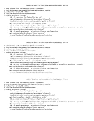 TALLER Nº 12: LA RESPUESTA DESDE LA NATURALEZA O DESDE LA FISICA
1. Saca 7 ideas que más te hayanllamadola atenciónydinos por qué?
2. Busca la biografía de cada uno de los filósofos que se encuentran en este tema
3. Realiza unmapa conceptual de este tema
4. Busca enel diccionariolas palabras que no conozcas
5. Responde las siguientes preguntas:
 ¿ Cuál es la respuesta que dioTales de Mileto?¿ por qué?.
 ¿ Según Tales, ¿a qué es debidoel cambioyla multiplicidad de los seres?.
 ¿ En qué elementocolocóAnaxímenesla respuesta a la pregunta por el Principio?
 Según Anaxímenes, ¿ A qué es debida la multiplicidadyel cambio?
 ¿ Cuáles sonlas características delPrincipio, en Tales, enAnaximenes yen Anaximandro?
 ¿ Cuál es el primer principio segúnEmpédocles?¿ a qué es debida la multiplicidad de los seres, así comosunacimiento ysumuerte?
 Según LeucipoyDemócrito, ¿ cuál es el principiode los seres?
 ¿ Cuál es la causade la multiplicidad ydel movimientode los seres segúnlos atomistas?
 Según lo visto, ¿enqué estántodos estos filósofos de acuerdo?
 ¿ Porqué el Título de esta lecciónse llama” La respuesta desde la naturaleza?
TALLER Nº 12: LA RESPUESTA DESDE LA NATURALEZA O DESDE LA FISICA
1. Saca 7 ideas que más te hayanllamadola atenciónydinos por qué?
2. Busca la biografía de cada uno de los filósofos que se encuentran en este tema
3. Realiza unmapa conceptual de este tema
4. Busca enel diccionariolas palabras que no conozcas
5. Responde las siguientes preguntas:
 ¿ Cuál es la respuesta que dioTales de Mileto?¿ por qué?.
 ¿ Según Tales, ¿a qué es debidoel cambioyla multiplicidad de los seres?.
 ¿ En qué elementocolocóAnaxímenesla respuesta a la pregunta por el Principio?
 Según Anaxímenes, ¿ A qué es debida la multiplicidadyel cambio?
 ¿ Cuáles sonlas características delPrincipio, en Tales, enAnaximenes yen Anaximandro?
 ¿ Cuál es el primer principio segúnEmpédocles?¿ a qué es debida la multiplicidad de los seres, así comosunacimiento ysumuerte?
 Según LeucipoyDemócrito, ¿ cuál es el principiode los seres?
 ¿ Cuál es la causade la multiplicidad ydel movimientode los seres segúnlos atomistas?
 Según lo visto, ¿enqué estántodos estos filósofos de acuerdo?
 ¿ Porqué el Título de esta lecciónse llama” La respuesta desde la naturaleza?
TALLER Nº 12: LA RESPUESTA DESDE LA NATURALEZA O DESDE LA FISICA
1. Saca 7 ideas que más te hayanllamadola atencióny dinos por qué?
2. Busca la biografía de cada uno de los filósofos que se encuentran en este tema
3. Realiza unmapa conceptual de este tema
4. Busca enel diccionariolas palabras que no conozcas
5. Responde las siguientes preguntas:
 ¿ Cuál es la respuesta que dioTales de Mileto?¿ por qué?.
 ¿ Según Tales, ¿a qué es debidoel cambioyla multiplicidad de los seres?.
 ¿ En qué elementocolocóAnaxímenesla respuesta a la pregunta por el Principio?
 Según Anaxímenes, ¿ A qué es debida la multiplicidad yel cambio?
 ¿ Cuáles sonlas características delPrincipio, en Tales, enAnaximenes yen Anaximandro?
 ¿ Cuál es el primer principio segúnEmpédocles?¿ a qué es debida la multiplicidad de los seres, así comosunacimiento ysumuerte?
 Según LeucipoyDemócrito, ¿ cuál es el principiode los seres?
 ¿ Cuál es la causade la multiplicidad ydel movimientode los seres segúnlos atomistas?
 Según lo visto, ¿enqué estántodos estos filósofos de acuerdo?
 ¿ Porqué el Título de esta lecciónse llama” La respuesta desde la naturaleza?
 