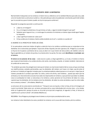 LA RESPUESTA DESDE LA MATEMATICA
Normalmente trabajamos con los números sin tener clara su referencia con la realidad:Observa quecada cosa,cada
ser en el mundo tiene su estructura numérica:¡Has pensado que cada ser puedeestar constituido apartir del número
que lo caracteriza y que el número puede ser el principio quelo conforma?.
Responde las preguntas que están a continuación:
 ¿ Qué es un triángulo?
 Si a un triángulo leañadimos o lesuprimimos un lado, ¿ seguirá siendo triángulo? ¿ por qué?
 Sabemos que el agua es h2o; ¿ si a esta agua lesumamos o le restamos un átomo siguesiendo agua? explica
tu respuesta.
 ¿ Qué significa el número en cada caso?
 Si hay cambio en el número¿ habrá cambio también en el ser? ¿ cuándo sí y cuando no?
EL NUMERO ES EL PRINCIPIO DE TODAS LAS COSAS.
Si los pensadores anteriores habían dirigido su atención hacia los cambios cualitativos que se originaban en los
elementos de la naturaleza;por ejemplo: el paso de sólido a líquido y de este a gaseoso, Etc. Pitágoras y su escuela
se fijaron en el aspecto cuantitativo de las cosas; es decir en lo que tienen de mensurable y de medible como las
figuras geométricas,el número de partes y la armonía entre las partes.Por esta razón identificaron el principio con
el número.
El número es la sustancia de las cosas : cada cosa es su peso, su figura geométrica, y a la vez, el número es fuerza
que origina el movimiento y los cambios de día y de noche, nacimiento y muerte; el número también interviene en
el cambio de los seres vivos.
“ Es evidente que estos (los pitagóricos) creen que el número es el principio material delas cosas y el que constituye
sus modificaciones y estados permanentes; que los elementos del número son lo par y lo impar, que de estos el
primero es ilimitado y el segundo limitado y que la unidad procedede ambos( porque es a la vez par e impar) que el
número procede de la unidad y que todos los cielos, como se ha dicho, sean números… puesto que veían que los
atributos y las relaciones delas escalasmusicales eran expresables en números y que parecían que todas las demás
cosas se asemejaban en toda su naturaleza a los números y estos parecían ser los primeros de todas la s cosas,
supieron que los elementos de los números eran los elementos de todos los seres existentes y que los cielos todos
eran armonía y número”. ( Aristóteles, Metafísica).
La estructura de los seres estaría constituida así:“ Porque el uno es el punto, el dos la línea,el tres el triángulo y el
cuatro la pirámide. Todos estos son primeros principios de las cosas individuales de la misma clase… y los mismos
están en la generación: porque el punto es el primer principio de la magnitud, el segundo la línea , el tercero la
superficiey el cuarto el sólido”.( Aristóletes Metafísica).
RECUERDA: Para Pitágorasy el pitagorismo el número es el principio constitutivo delos seres.
Los números le dan identidad a los seres y también los números son la causa del movimiento y de los cambios.
 