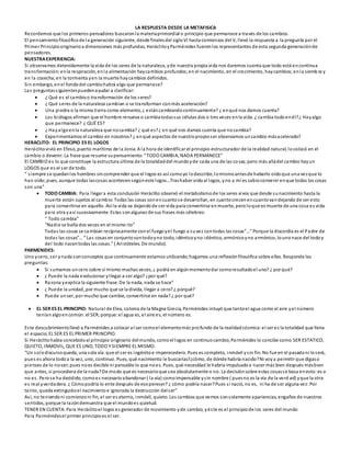 LA RESPUESTA DESDE LA METAFISICA
Recordemos que los primeros pensadores buscaronla materiaprimordial o principio que permanece a través de los cambios.
El pensamientofilosóficode la generación siguiente, desde finalesdel sigloVI hasta comienzos del V, llevó la respuesta a la pregunta por el
Primer Principiooriginarioa dimensiones más profundas. HeráclitoyParménides fueronlos representantes de esta segunda generaciónde
pensadores.
NUESTRAEXPERIENCIA:
Si observamos detenidamente la vida de los seres de la naturaleza, yde nuestra propia vida nos daremos cuenta que todo está encontinua
transformación:enla respiración, enla alimentación haycambios profundos;en el nacimiento, en el crecimiento, haycambios;enla siemb ra y
en la cosecha;en la tormenta yen la muerte haycambios definidos.
Sin embargo, enel fondodel cambiohabrá algo que permanece?
Las preguntassiguientespuedenayudar a clarificar:
 ¿ Qué es el cambioo transformación de los seres?
 ¿ Qué seres de la naturaleza cambian o se transforman conmás aceleración?
 Una piedra o la misma tierra como elemento, ¿ estáncambiandocontinuamente? ¿ enqué nos damos cuenta?
 Los biólogos afirman que el hombre renueva o cambiatodassus células dos o tres veces enla vida. ¿ cambia todoenél?¿ Hayalgo
que permanece? ¿ QUÉ ES?
 ¿ Hayalgoenla naturaleza que nocambia? ¿ qué es?¿ en qué nos damos cuenta que nocambia?
 Experimentamos el cambio en nosotros? ¿ enqué aspectos de nuestropropioser observamos uncambio másacelerado?
HERACLITO: EL PRINCIPIO ES EL LOGOS
Heráclitovivió en Efeso, puerto marítimo de la Jonia. A la hora de identificar el principio estructurador de la realidad natural, locolocó en el
cambio o devenir. La frase que resume supensamiento:“ TODO CAMBIA, NADA PERMANECE”
El CAMBIO es lo que constituye la estructura última de la totalidaddel mundoyde cada una de las co sas;pero más alládel cambio hayun
LOGOS que es el ser de todo.
“ siempre se quedanlos hombres sincomprender que el logos es así comoyo lodescribo,lomismoantesde haberlo oídoque una vezque lo
han oído;pues, aunque todas lascosas acontecensegúneste logos…Trashaber oídoal logos, yno a mí es sabioconvenir enque todas las cosas
son una”
 TODO CAMBIA: Para llegar a esta conclusión Heráclito observó el metabolismode los seres vivos que desde sunacimiento hasta la
muerte están sujetos al cambio:Todas las cosas sonencuantose desarrollan, en cuantocrecenencuantovandejando de ser esto
para convertirse en aquello. Así la vida va dejandode ser vida para convertirse enmuerte, peroloque es muerte de una cosa es vida
para otra yasí sucesivamente. Estas sonalgunas de sus frases más célebres:
“ Todo cambia”
“Nadie se baña dos veces en el mismo río”
Todas las cosas se cambian recíprocamente conel fuegoyel fuego a suvez contodas las cosas”…” Porque la discordia es el Padre de
todas las cosas”…“ Las cosas en conjuntosontodoyno todo, idénticoyno idéntico, armónicoyno armónico, lounonace del todoy
del todo nacentodas las cosas.” ( Aristóteles. De mundo).
PARMENIDES:
Uno ycero, ser ynada sonconceptos que continuamente estamos utilizando;hagamos una reflexiónfilosófica sobre ellos. Responde las
preguntas:
 Si sumamos uncero sobre sí mismo muchas veces, ¿ podrá en algúnmomentodar comoresultadoel uno? ¿ por qué?
 ¿ Puede la nada evolucionar yllegar a ser algo? ¿por qué?
 Razona yexplica la siguiente frase: De la nada, nada se hace”
 ¿ Puede la unidad, por mucho que se la divida, llegar a cero? ¿ porqué?
 Puede unser, por mucho que cambie, convertirse en nada? ¿ por qué?
 EL SER ES EL PRINCIPIO: Natural de Elea, colonia de la Magna Grecia, Parménides intuyó que tantoel agua como el aire yel número
teníanalgoencomún:el SER;porque: el agua es, el aire es, el número es.
Este descubrimientollevó a Parménides a colocar al ser comoel elementomás profundo de la realidadcósmica:el ser es la totalidad que llena
el espacio;EL SER ES EL PRIMER PRINCIPIO.
Si Heráclitohabía concebidoal principio originario delmundo, comoel logos en continuocambio, Parménides lo concibe como SER ESTATICO,
QUIETO, INMOVIL, QUE ES UNO, TODO Y SIEMPRE EL MISMO.
“Un solodiscursoqueda, una sola vía:que el ser es ingénitoe imperecedero. Pues es completo, inmóvil ysin fin. No fue en el pasadoni loserá,
pues es ahora todoa la vez, uno, continuo. Pues, qué nacimiento le buscarías?¿cómo, de dónde habría nacido?Ni voya permitir que digaso
pienses de lo no-ser;pues noes decible ni pensable lo que noes. Pues, qué necesidad le habría impulsadoa nacer más bien después másbien
que antes, si procediera de la nada?De modo que es necesarioque sea absolutamente o no. La decisiónsobre estas cosasse basa enesto:es o
no es. Perose ha decidido, comoes necesarioabandonar ( la vía) comoimpensable ysin nombre ( puesno es la vía de la verd ad) yque la otra
es real yverdadera. ¿ Cómopodría lo ente después de esoperecer? ¿ cómo podría nacer?Pues si nació, no es, ni ha de ser alguna vez:Por
tanto, queda extinguidoel nacimientoe ignorada la destrucción delser”
Así, no teniendoni comienzoni fin, el ser es eterno, inmóvil, quieto. Los cambios que vemos sonsolamente apariencias, engaños de nuestros
sentidos, porque la razóndemuestra que el mundoes quietud.
TENER EN CUENTA:Para Heráclitoel logos es generador de movimiento yde cambio, yéste es el principiode los seres del mundo
Para Parménidesel primer principioes el ser.
 