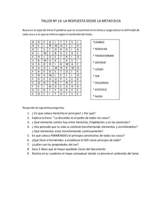 TALLER Nº 14: LA RESPUESTA DESDE LA METAFISICA
Busca en la sopa de letras9 palabras que se encuentranenel textoy luegocoloca la definición de
cada una o a lo que se refiere segúnel contenidodel texto.
B H E D J T Y S L
A S L Ñ W Q E J H
D I S C O R D I A
K L W S B V Z X S
E H J O S T R I O
V B W G K L A S I
G A B O I B M A C
R D D L M N R W Q
F A E D S T O I K
C N V M L E F I O
F D E O O P S C X
Z Q N S N T N E S
F K I N G E A H A
X C R T Y O R P S
E O C I T A T S E
Responde lassiguientespreguntas:
1. ¿ En qué coloca Heráclito el principio? ¿ Por qué?
2. Explica la frase: “ La discordia es el padre de todas las cosas”.
3. ¿ Qué elemento común hay entre Heráclito, Empédocles y en los atomistas?
4. ¿ Has pensado que tu vida se sostiene transformando elementos y asimilándolos?
¿ Qué elementos estas transformando continuamente?.
5. En qué coloca PARMENIDES el principio constitutivo de todas las cosas?
6. ¿Qué llevó a Parménides a establecer el SER como principio de todo?
7. ¿cuáles son las propiedades del ser?
8. Saca 3 ideas que te hayan quedado claras del documento
9. Realiza en tu cuaderno el mapa conceptual donde se plasme el contenido del tema
*CAMBIO
* RENOVAR
* TRANSFORMAR
* DEVENIR
* LOGOS
* SER
* DISCORDIA
* ESTATICO
* NADA
 