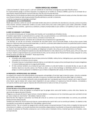 VISION ORFICA DEL HOMBRE
¿ Qué es el hombre? ¿ Quién soy yo? ¿ cuál es el sentido de mi vida? Estas son preguntas que todo filósofo sehace.
En el pensamiento griego, la primera respuesta a la pregunta por el hombre es atribuía a ORFEO, quien fue el animador de un
movimiento religioso basado en la prácticadeunos ritos de la purificación del alma.
Orfeo ofreció a sus discípulosuna teoría acerca del hombre,fundamentada en la división entreel cuerpo y el alma.Esta teor ía tuvo
una influencia fuerte en todo el pensamiento filosófico deGrecia y aún del cristianismo.
¿ Cuál fue la propuesta antropológica deOrfeo?
LA EXPERIENCIA DE LA CONTRADICION:
Desde que comienza a entrar en uso de razón todo hombre descubre la contradicción:abundancia y escasez; justicia einjusticia;
vida y muerte; amistad y enemistad, sombra y luz; día y noche, bien y mal; amor y odio; guerra y paz; orden y desorden; virtudes
y vicios; cobardía y valentía ; ignorancia y sabiduría; unidad y multiplicidad; lo que cambia o corruptible y lo que no cambi a o
inmutable.
EL MITO DE DIONISIOS Y LOS TITANES
La contradicción está,pues,en la naturaleza,en el mundo y en la sociedad y en el hombre mismo.
El hombre experimenta la contradicción en su propia vida; sus pensamientos y sus sentimientos, sus deseos y sus actos, están
definidos como buenos o malos,sinceros o falsos,correctos o incorrectos,etc.
Orfeo observó detenidamente este hecho de la contradicción y la expresó en el siguientemito;
“ Un día Zeus, en una de sus correrías, se enamoró de una joven quien, con el correr del tiempo, le dio un hijo a quien llamó
Dyonisios.Dyonisios tenía unos encantos especiales y,su ternura,su pureza y delicadeza fascinaron asu padreZeus quien comenzó
también a prodigarle cariñosy atenciones.
Los Titanes hijos mayores deZeus comenzaron a sentirsedesplazados y un día,llenos deira y de celos,selanzaron sobreDyonisios
y lo mataron. Cuando llegó Zeus y vio lo sucedido,se indignó por la muerte de su hijo,y con un rayo fulminó a los Titanes.
Ya más tranquilo,y antesemejante espectáculo,Zeus decidió devolver la vida a Dyonisios y a losTitanes,pues,al fin y al cabo,eran
sus hijos.Tomó la sangrede Dyonisios y con ella formó el alma; con las cenizas de los Titanes formó el cuerpo, después las unió y
formó con ellas un nuevo ser: el hombre”. Hasta aquí el mito.
LA INTERPRETACIÓN DEL MITO
 El hombre está conformado por dos principioscontrarios:ELALMA, nobley tierna,inteligentey pura,que estaría atrapada
y envuelta en el violento y oscuro cuerpo.
 El hombre lleva en sí la dualidad,la división interna,la contradicción;cuerpo y alma constituyen dos principiosantagónicos
e irreconciliablesqueexplican la angustiadel hombre.
 El mito contiene también una orientación que le da sentido a la vida del hombre: la voluntad de Zeus es que en cada
hombre, Dyonisios resucite y venza a los Titanes; es decir, que el alma mantenga su identidad y domine al cuerpo y lo
ponga a su servicio,porqueen la medida en que se libera eindependiza del cuerpo, el alma sediviniza.
LA PROPUESTA ANTROPOLOGICA DEL ORFISMO
La composición cuerpo-alma señalatambién una propuesta antropológica.En primer lugar la tensión cuerpo- alma da a entender
que el hombre que nace no está acabado,realizado,sino quees un proyecto que debe realizarse,debe llegar a la madurez.
En este caminar hacia su propia realización cada uno puede optar por la propuesta que le hace el cuerpo o por la que le hace el
alma. Quien siga los deseos del cuerpo estará eligiendo la vía que conduce a la ignorancia, llena de temores, ansiedades y
corrupción;mientras quien siga los impulsos del alma entrará en la razón,en el bien, en la justicia.
SICOLOGIA Y ANTROPOLOGIA
El tema del alma en los primeros pensadores griegos.
El mito presenta en forma de leyenda la concepción que los griegos tenía acerca del hombre y acerca del alma. Veamos las
opiniones de algunos deestos filósofos:
Pitágoras y su escuela afirmaron”que el alma es inmortal debido a su semejanza con los inmortales y que esta cualidad la tienen
por estar siempre en movimiento.” (Aristóteles. Sobre el alma)
Heráclito dice: No llegarías a encontrar los límites del alma en tu camino ni aún recorriendo todos los caminos, tan profunda
dimensión tiene (Heráclito,45)
También para Heráclito “el principio es el alma en cuanto exhalación a partir dela cual se constituye lo demás. Es además lo más
incorpóreo y se encuentra en perpetuo fluir”(Aristóteles,sobreel alma).
Demócrito dice: “ No es la muerte un apagarsedela vida del cuerpo sino que permanecen firmes y bien arraigadosloslazos queel
alma tiene en la médula, y el corazón mantiene bien encendida y depositada en lo profundo la chispa dela vida( Demócrito, 1).
Ya desde el comienzo los filósofos comenzaron a ver el alma como el elemento divino, inmortal que está en el hombre, como
principio devida.
 