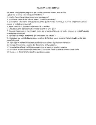 TALLER Nº 16: LOS SOFISTAS
Responde las siguientes preguntas que se relacionan con el tema en cuestión:
1. ¿Cual fue la nueva situación que vivió Atenas?
2. ¿Cuáles fueron las antiguas estructuras que cayeron?
3. ¿Cuál fue el papel de los sofistas en esta situación de Atenas?
4. ¿Conocemos situaciones en nuestro País en las que la fuerza, el dinero, o el poder imponen la verdad?
¿puede la verdad ser Impuesta?.
5. Según los sofistas, ¿qué es la relatividad de la verdad?
6. Estas de acuerdo con ese relativismo de la verdad? ¿Por qué?
7. Conoces situaciones en nuestro país en las que la fuerza, el dinero o el poder imponen la verdad? ¿puede
la verdad ser impuesta?
8. ¿Qué opinas del tipo de hombre que impulsaron los sofistas?
9. ¿Crees que una sociedad que propone ese tipo de hombre puede crecer en la justicia y bienestar para
todos? ¿Por qué
10. ¿Qué tipo de hombre necesita nuestra sociedad? Señala algunas características
11. Realiza el resumen y esquema del documento en tu cuaderno
12. Busca la biografía de los filósofos nuevos que se nombran en el documento
13. Realiza un acróstico con la palabra SOFISTA utilizando frases que se relacionen con el tema
14. Busca en el diccionario las palabras que desconozcas
TALLER Nº 16: LOS SOFISTAS
Responde las siguientes preguntas que se relacionan con el tema en cuestión:
1. ¿Cual fue la nueva situación que vivió Atenas?
2. ¿Cuáles fueron las antiguas estructuras que cayeron?
3. ¿Cuál fue el papel de los sofistas en esta situación de Atenas?
4. ¿Conocemos situaciones en nuestro País en las que la fuerza, el dinero, o el poder imponen la verdad?
¿puede la verdad ser Impuesta?.
5. Según los sofistas, ¿qué es la relatividad de la verdad?
6. Estas de acuerdo con ese relativismo de la verdad? ¿Por qué?
7. Conoces situaciones en nuestro país en las que la fuerza, el dinero o el poder imponen la verdad? ¿puede
la verdad ser impuesta?
8. ¿Qué opinas del tipo de hombre que impulsaron los sofistas?
9. ¿Crees que una sociedad que propone ese tipo de hombre puede crecer en la justicia y bienestar para
todos? ¿Por qué
10. ¿Qué tipo de hombre necesita nuestra sociedad? Señala algunas características
11. Realiza el resumen y esquema del documento en tu cuaderno
12. Busca la biografía de los filósofos nuevos que se nombran en el documento
13. Realiza un acróstico con la palabra SOFISTA utilizando frases que se relacionen con el tema
14. Busca en el diccionario las palabras que desconozcas
 