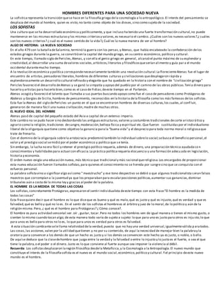 HOMBRES DIFERENTES PARA UNA SOCIEDAD NUEVA
La sofisticarepresenta la transición quese hace en la filosofía griega dela cosmología a lo antropológico.El interés del pensamiento se
desplaza del mundo al hombre, quien es visto,no tanto como objeto de los dioses,sino como sujeto de la sociedad.
LOS SOFISTAS
Una cultura que se ha desarrollado económica y políticamente, y que incluso ha tenido una fuerte transformación cultural,no puede
mantenerse en las mismas estructurasy los mismos criteriosy valores,es necesario el cambio. ¿Cuáles son los nuevos valores?,¿ cuáles
son los nuevos criterios? ¿ cuál es el nuevo sentido de la vida?¿ Cuál es la nueva manera de ver al hombre?
ALGO DE HISTORIA: LA NUEVA SOCIEDAD
En el año 479 con la batalladeSalamina,terminó la guerra con los persas,y Atenas, que había encabezado la confederación delos
estados griegos durante la guerra, se convirtió en la capital del mundo griego, en su centro económico, político y cultural.
En este tiempo, llamado siglo dePericles,Atenas, y con ella el genio griego en general, alcanzó el punto máximo de su esplendor y
creatividad,al desarrollar una suma devalores sociales,artísticos,literarios y filosóficosqueserían alimento y guía par a el mundo
occidental durantemucho tiempo.
A la revolución económica y política correspondenecesariamente también una revolución cultural.La florecienteAtenas fue el lugar de
encuentro de artistas,pensadores literatos,hombres de diferentes culturas y civilizaciones quedesplegaron rápida y
esplendorosamente un desarrollo cultural refinado y elegante que ha quedado en la historia con el nombre de “civilización griega”
Pericles favoreció el desarrollo deAtenas y se ganó la simpatía y apoyo del pueblo por el camino de las obras públicas.Tenía dinero para
hacerlo y artistas para hacerlo bien,como es el caso de Fidias;deeste tiempo en el Partenón.
Atenas acogió y favoreció el talento que llamaba a sus puertas buscando apoyo como fue el caso de pensadores como Protágoras de
Abderas y Gorgías de Sicilia,hombres de pensamiento, reconocidos en la historia dela filosofía como los más famosos delos sofistas.
Esta fue la Atenas del siglo dePericles:un punto en el que se encontraron hombres de diversas culturas,los cuales,al confluir,
generaron de manera fácil una nueva civilización,madre de muchas otras.
EL NUEVO IDEAL DEL HOMBRE
Atenas pasó de capital del pequeño estado del Asia a capital deun extenso imperio.
Este cambio no se pudo hacer sino desbordando las antiguasestructuras,valores y costumbres tradicionales decorte aristocrático y
agrario como la religión,tradiciones desangre,moderación,belleza física y espiritual etc.Que fueron sustituidas por el individualismo
liberal dela oligarquía quetiene como objetivo la ganancia parala “buena vida”y el desprecio para toda norma moral o religiosaque
trate de frenarlo.
Con el dominio de la oligarquía sobrela aristocracia predominó también lo individual sobrelo social;sebusca el beneficio personal,el
valor y el prestigio social semidió por el poder económico y político que s e tenía.
Sin embargo, la lucha no era fácil y retener el prestigio político requería,además de dinero, una preparación técnica ayudadaco n
conocimientos y habilidadespara actuarcon eficacia.La práctica políticarequería elocuencia y una formación adecuada en legislación,
historia y economía.
El orden nuevo exigía una educación nueva, más técnica que tradicional y más racional quereligiosa.Los encargados de proporcionar
esta nueva educación fueron llamados sofistas,para quienes el conocimiento no se hereda por sangresino que se conquista con el
esfuerzo personal.
La palabra sofistavino a significaralgo así como “ maestrucho” y ese tono despectivo se debió a que algunos tradicionalista seran falsos
maestros que corrompían a la juventud ya que los preparaban para escalarposiciones políticas,aumentar sus ganancias,dominar
tribunales aún a costa de la misma ley y gracias al poder de la palabra.
EL HOMBRE ES LA MEDIDA DE TODAS LAS COSAS
Los sofistas,concretamente Protágoras,expresaron el sentir individualista deeste tiempo con esta frase:”El hombre es la medida de
todas las cosas”
Esta frasequiere decir que el hombre es lo que diceque es bueno y qué es malo,qué es justo y qué es injusto,qué es verdad y que es
falsedad,qué es bello y qué no lo es. En el sentir de los sofistas el hombrees el árbitro y juez de lo moral,de lo político y aún de la
religión misma.Pero, ¿ qué es el hombre para Protágoras? ¿ Cómo conoce?.
El hombre es pura actividad sensorial:ver. oír , gustar, tocar.Pero no todos los hombres ven de igual manera o tienen el mismo gusto, o
sienten lo mismo cuando tocan algo; de esta manera todo varía de sujeto a sujeto: lo que para uno es justo para otros es inju sto;lo que
para unos es bello para otros no lo es, lo que para unos es verdad para otros es falsedad.
A esta situación cambianteselellama relatividad dela verdad,puesto que no hay una verdad universal,igualmenteválida p aratodos.
Las cosas,las acciones,valen por la utilidad quetienen y no por su contenido, de aquí la necesidad de manejar bien la palabray la
oratoria para convencer a los demás de que un hecho es justo y si los demás seconvencen este hecho ya es justo, o noble, o b ello.
De aquí se deduce que la clasedehombre que juzga entre la verdad y la falsedad o entre lo injusto y lo justo es el fuerte, o sea el que
tiene la palabra,o el poder o el dinero. Justo es lo que conviene al fuerte aunque sea imponer la violencia al débil.
Recuerda: Los sofistasdesplazaron laregión filosófica desdela Metafísica,y la Cosmología a la Antropología.El nuevo mundo que
constituye el interés de la filosofíasofista es el nuevo es el mundo social,económico,político y cultural.Yel principio deeste nuevo
mundo es el hombre.
 