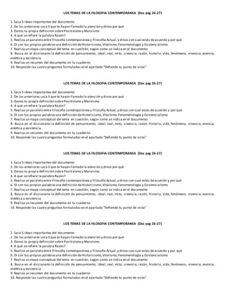 LOS TEMAS DE LA FILOSOFIA CONTEMPORANEA (Doc pag 26-27)
1. Saca 5 ideas importantes del documento
2. De las anteriores saca3 que te hayan llamado la atención y dinos por qué
3. Danos tu propia definición sobrePositivismo y Marxismo
4. A qué serefiere la palabra Razón?
5. Realiza un paralelo entre Filosofía contemporánea y Filosofía Actual,y dinos con cual estás deacuerdo y por qué
6. Di con tus propias palabrasuna definición deHistoricismo,Vitalismo,Fenomenología y Existencialismo
7. Realiza un mapa conceptual del tema en cuestión, según como se indica en el documento
8. Busca en el diccionario la definición de pensamiento, ideal, real, mito, creencia, razón, historia, vida, fenómeno, vivencia, esencia,
eidética y existencia.
9. Realiza un resumen del documento en tu cuaderno
10. Responde las cuatro preguntas formuladas en el apartado “Defiende tu punto de vista”
LOS TEMAS DE LA FILOSOFIA CONTEMPORANEA (Doc pag 26-27)
1. Saca 5 ideas importantes del documento
2. De las anteriores saca3 que te hayan llamado la atención y dinos por qué
3. Danos tu propia definición sobrePositivismo y Marxismo
4. A qué serefiere la palabra Razón?
5. Realiza un paralelo entre Filosofía contemporánea y Filosofía Actual,y dinos con cual estás deacuerdo y por qué
6. Di con tus propias palabrasuna definición deHistoricismo,Vitalismo,Fenomenología y Existencialismo
7. Realiza un mapa conceptual del tema en cuestión, según como se indica en el documento
8. Busca en el diccionario la definición de pensamiento, ideal, real, mito, creencia, razón, historia, vida, fenómeno, vivencia, esencia,
eidética y existencia.
9. Realiza un resumen del documento en tu cuaderno
10. Responde las cuatro preguntas formuladas en el apartado “Defiende tu punto de vista”
LOS TEMAS DE LA FILOSOFIA CONTEMPORANEA (Doc pag 26-27)
1. Saca 5 ideas importantes del documento
2. De las anteriores saca3 que te hayan llamado la atención y dinos por qué
3. Danos tu propia definición sobrePositivismo y Marxismo
4. A qué serefiere la palabra Razón?
5. Realiza un paralelo entre Filosofía contemporánea y Filosofía Actual,y dinos con cual estás deacuerdo y por qué
6. Di con tus propias palabrasuna definición deHistoricismo,Vitalismo,Fenomenología y Existencialismo
7. Realiza un mapa conceptual del tema en cuestión, según como se indica en el documento
8. Busca en el diccionario la definición de pensamiento, ideal, real, mito, creencia, razón, historia, vida, fenómeno, vivencia, esencia,
eidética y existencia.
9. Realiza un resumen del documento en tu cuaderno
10. Responde las cuatro preguntas formuladas en el apartado “Defiende tu punto de vista”
LOS TEMAS DE LA FILOSOFIA CONTEMPORANEA (Doc pag 26-27)
1. Saca 5 ideas importantes del documento
2. De las anteriores saca3 que te hayan llamado la atención y dinos por qué
3. Danos tu propia definición sobrePositivismo y Marxismo
4. A qué serefiere la palabra Razón?
5. Realiza un paralelo entre Filosofía contemporánea y Filosofía Actual,y dinos con cual estás deacuerdo y por qué
6. Di con tus propias palabrasuna definición deHistoricismo,Vitalismo,Fenomenología y Existencialismo
7. Realiza un mapa conceptual del tema en cuestión, según como se indica en el documento
8. Busca en el diccionario la definición de pensamiento, ideal, real, mito, creencia, razón, historia, vida, fenómeno, vivencia, esencia,
eidética y existencia.
9. Realiza un resumen del documento en tu cuaderno
10. Responde las cuatro preguntas formuladas en el apartado “Defiende tu punto de vista”
 