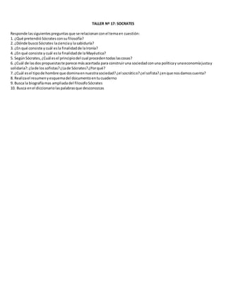 TALLER Nº 17: SOCRATES
Responde lassiguientespreguntasque se relacionanconel temaen cuestión:
1. ¿Qué pretendió Sócratesconsu filosofía?
2. ¿Dónde busco Sócrates lacienciay lasabiduría?
3. ¿En qué consiste y cuál esla finalidadde laIronía?
4. ¿En qué consiste y cuál esla finalidadde laMayéutica?
5. SegúnSócrates,¿Cuál esel principiodel cual procedentodaslascosas?
6. ¿Cuál de lasdos propuestaste parece másacertada para construiruna sociedadconuna políticay unaeconomíajustay
solidaria?:¿lade lossofistas?¿Lade Sócrates?¿Porqué?
7. ¿Cuál esel tipode hombre que dominaennuestrasociedad?¿el socrático?¿el sofista?¿enque nosdamoscuenta?
8. Realizael resumenyesquemadel documentoentucuaderno
9. Busca la biografíamas ampliadadel filosofoSócrates
10. Busca enel diccionariolaspalabrasque desconozcas
TALLER Nº 17: SOCRATES
Responde las siguientespreguntasque se relacionanconel temaencuestión:
1. ¿Qué pretendióSócratesconsufilosofía?
2. ¿Dónde buscoSócrates lacienciay lasabiduría?
3. ¿En que consiste ycual esla finalidadde laIronía?
4. ¿En que consiste ycual esla finalidadde laMayéutica?
5. SegúnSócrates,¿Cuál esel principiodel cual procedentodaslascosas?
6. ¿Cuál de lasdos propuestaste parece másacertada para construiruna sociedadconuna políticay unaeconomíajustay
solidaria?:¿lade lossofistas?¿Lade Sócrates?¿Porqué?
7. ¿Cuál esel tipode hombre que dominaennuestrasociedad?¿el socrático?¿el sofista?¿enque nosdamoscuenta?
8. Realizael resumenyesquemadel documentoentucuaderno
9. Busca la biografíamas ampliadadel filosofo Sócrates
10. Busca enel diccionariolaspalabrasque desconozcas
TALLER Nº 17: SOCRATES
Responde lassiguientespreguntasque se relacionanconel temaencuestión:
1. ¿Qué pretendióSócratesconsufilosofía?
2. ¿Dónde buscoSócrates lacienciay la sabiduría?
3. ¿En que consiste ycual esla finalidadde laIronía?
4. ¿En que consiste ycual esla finalidadde laMayéutica?
5. SegúnSócrates,¿Cuál esel principiodel cual procedentodaslascosas?
6. ¿Cuál de lasdos propuestaste parece másacertada para construiruna sociedadconuna políticay unaeconomíajustay
solidaria?:¿lade lossofistas?¿Lade Sócrates?¿Porqué?
7. ¿Cuál esel tipode hombre que dominaennuestrasociedad?¿el socrático?¿el sofista?¿enque nosdamoscuenta?
8. Realizael resumenyesquemadel documentoentucuaderno
9. Busca la biografíamas ampliadadel filosofoSócrates
10. Busca enel diccionariolaspalabrasque desconozcas
 