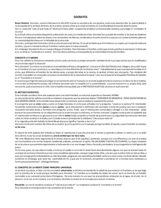 SOCRATES
Breve historia: Sócrates nacióenAtenasenel año470, hijode un escultor yde una partera, vivióunos setenta años. Su vida la dedicó a
la búsqueda de la verdad, del bien, de la justicia;valores estos que creyó encontrar enla profundidadmisma del alma humana.
Con la ironía del “solosé que nada sé” destruía el falsosaber, la aparente verdadyla enmascarada injusticia, para llegar al “conócete a ti
mismo”.
Su actitud crítica yhonesta despertóla admiración de unos yla envidia de otros:Sócratesfue acusado de enseñar a los jóvenes doctrinas
falsase irrespetuosas sobre los dioses ylas costumbres de Atenas;condenadoa muerte, tomóla cicuta conun convencimiento plenoen
la inmortalidaddel alma yen la felicidad de la otra vida.
Sócrates participódel momentosocial ycultural que vivió Atenas. El cre yó tambiénque el hombre es un sujeto yprincipiode todoese
cambio, yque es necesarioeducar hombres nuevos para la nueva situación.
Sin embargo, Sócratesle diounnuevoenfoque al hombre. Para Sócrates, el hombre, antes que social ypúblico es personal e íntimo;por
eso, su lema es “conócete a ti mismo”. Con Sócratesasistimos a la búsqueda de la interioridadmisma del hombre.
CONOCETE A TI MISMO
Para los sofistas la cienciaera sensación ycomo cada unotenía su propia sensación, tambiéntenía supropia ciencia que es modificada y
reconstruida según la situación.
Para Sócrates” la ciencia noconsiste enesahabilidadsofística yabogadesca”, sinoque el afándel filósofoserá indagar y descubrir loque
es el hombre ylo que conviene a sunaturaleza y lo hace diferente de los demásseres”. Indudablemente que lopropiodel hombre es el
alma, que diferencia al hombre de los demás seres, y propio del alma es la ciencia, la verdad, el bien; por otra parte, “los misterios del
mundo nopuedenser conocidos sinprevioconocimientode la naturaleza humana “;por esola base de la búsqueda filosófica de Sócrates
es el “Conócete a ti mismo”.
El caminoque elige Sócratespara llegar al conocimiento delser humanono es el del palabreríode la oratoriani el delarte de la retórica,
sino el del razonamiento propio, del esfuerzo personal que se empeña en la autorreflexión y quiere buscar en su propia alma para
conocerla, para encontrarse enella. Este empeñoestá ayudado por el METODODIALECTICO, veamos en qué consiste:
EL METODO SOCRATICO:
Este método socrático tiene dos aspectos pero una sola finalidad:unode esos aspectos es llamado:IRONIA.
La educaciónde los sofistasconsistía enelaborar respuestas que los alumnos debían“APRENDER DE MEMORIA”, PERO SINENTENDER LO
QUE MEMORIZABAN. Este método hacia desarrollar la memoria, peroanulaba la capacidadde pensar.
A esta gente que se creía sabia y culta se dirigía Sócrates; el arma que utilizaba era la pregunta: “¿qué es la justicia? El interlocutor
respondía mostrando actos justos o cosas justas; pero desconocía la definición del concepto mismo de justicia; por eso a cualquier
respuesta Sócrates volvía a formular otra pregunta, y otra, hasta que el interlocutor comenzaba a divagar o a dar respuestas vacías
porque los conocimientos no se adquirieronpor la razónsinopor la memoria, enforma irracional. Llegado a este punto es probable que
el interlocutor confesara suignorancia ycon ello la Ironía había cumplidosu misión de quitarle piso a la seguridad que tenía de creer que
sabe; la ironía conduce a la duda ycon la duda viene el principiode la sabiduría “sólosé que nada sé”
A la segunda parte del métodola llama Mayéutica que significa “ayudar a dar a luz”
Sócrates toma este nombre del oficio de sumadre que era partera yse loapropia porque también él ayuda a que el hombre se conozca,
se de a luz.
El objeto de este aspecto del método es llevar al interlocutor a que discurra por sí mismo y aprenda a utilizar su razón y co n su razón
descubrirá, noya las cosas verdaderas, sinola verdad que los hace tales.
“Mi arte Mayéutica tiene seguramente el mismo alcance que el de aquellas ( parteras), aunque con una diferencia y es que se p ractica
con los hombres yno conlas mujeres, tendiendo, además, a provocar el parto EN LAS ALMAS Y NO EN LOS CUERPOS. La mayor atracción
de este arte es que permite experimentar a todoevento si es una imagen falsa o fecunda yverdadera, la que engendra la inteligenciadel
joven.
Yo mismo, pues, nosoysabioennada, ni esta en mi poder ni enel de mi alma hacer descubrimiento alguno. Los que se acercan hacia mí
semejande primera intenciónque son unos completos ignorantes, aunque luegotodos ellos, una vez que nuestro trato es más asiduo, y
que por consiguiente la divinidadles es más favorable, progresan con maravillosafacilidad, tantoa suvista comoa la delos demás. Resulta
evidente sin embargo, que nada han aprendido de mí, y que por el contrario, encuentran y alumbran en sí mismos esos numerosos y
hermosos pensamientos”. (DialogoTeetetos).
EL CONCEPTO DE LA MENTE COMO PRINCIPIO UNIVERSAL
La verdad, la justicia, el bien sonlos conceptos universales, auténticocontenidode la sabiduría que estánenel hombre ya los que llega
por la práctica de la razón porque también para Sócrates “ el hombre es la medida de todas las cosas” pero se trata de un hombre
razonador y no sensorial como decía Protágoras. De esta manera lo uno que los presocráticos colocaron en el agua, en el aire, en el
devenir, enel ser, enel número, o enel átomo. Sócrateslocolocó en el conceptoque está en la mente.
Recuerda: La ironía socrática conduce al “solosé que nada sé”. La mayéutica conduce al “conócete a ti mismo”
Para Sócrates el principioestá enlos conceptos de la mente.
 