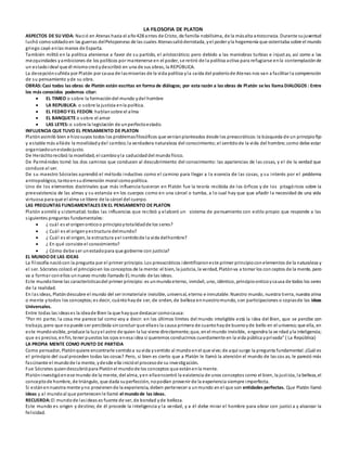 LA FILOSOFIA DE PLATON
ASPECTOS DE SU VIDA: Nació en Atenas hacia el año428 antes de Cristo, de familia nobilísima, de la másalta aristocracia. Durante sujuventud
luchó comosoldadoen las guerras delPeloponeso de las cuales Atenassalióderrotada, yel poder yla hegemonía que ostentaba sobre el mundo
griego cayó enlas manos de Esparta.
También militó en la política ateniense a favor de su partido, el aristocrático; pero debido a las maniobras turbias e injustas, así como a las
mezquindades yambiciones de los políticos por mantenerse en el poder, se retiró de la política activa para refugiarse enla contemplaciónde
un estadoideal que él mismocreóydescribió en una de sus obras, la REPÚBLICA.
La decepciónsufrida por Platón por causa de lasmiserias de la vida política yla caída del poderíode Atenas nos van a facilitar la comprensión
de su pensamiento yde su obra.
OBRAS:Casi todas las obras de Platón están escritas en forma de diálogos; por esta razón a las obras de Platón se les llama DIALOGOS : Entre
los más conocidos podemos citar:
 EL TIMEO o sobre la formacióndel mundo ydel hombre
 LA REPUBLICA: o sobre la justicia enla política.
 EL FEDRO YEL FEDON:hablansobre el alma
 EL BANQUETE o sobre el amor
 LAS LEYES: o sobre la legislación de unperfectoestado.
INFLUENCIA QUE TUVO EL PENSAMIENTO DE PLATON
Platónasimiló bien e hizosuyos todos los problemasfilosóficos que veníanplanteados desde los presocráticos:la búsqueda de un principiofijo
y estable más alláde la movilidadydel cambio;la verdadera naturaleza del conocimiento;el sentidode la vida del hombre; como debe estar
organizadounestadojusto.
De Heráclitorecibió la movilidad, el cambioyla caducidaddel mundofísico.
De Parménides tomó los dos caminos que conducen al descubrimiento del conocimiento: las apariencias de las cosas, y el de la verdad que
conduce al ser.
De su maestro Sócrates aprendió el método inductivo como el camino para llegar a la esencia de las cosas, y su interés por el problema
antropológico, tantoensudimensión moral comopolítica.
Uno de los elementos doctrinales que más influencia tuvieron en Platón fue la teoría recibida de los órficos y de los pitagóricos sobre la
preesxistencia de las almas y su estancia en los cuerpos como en una cárcel o tumba, a lo cual hay que que añadir la necesidad de una vida
virtuosa para que el alma se libere de la cárcel del cuerpo.
LAS PREGUNTAS FUNDAMENTALES EN EL PENSAMIENTO DE PLATON
Platón asimiló y sistematizó todas las influencias que recibió y elaboró un sistema de pensamiento con estilo propio que responde a las
siguientes preguntas fundamentales:
 ¿ cuál es el origenonticoo principioytotalidadde los seres?
 ¿ Cuál es el origenyestructura delmundo?
 ¿ Cuál es el origen, la estructura yel sentidode la vida delhombre?
 ¿ En qué consiste el conocimiento?
 ¿ Cómo debe ser unestadopara que gobierne con justicia?
EL MUNDO DE LAS IDEAS
La filosofía naciócon la pregunta por el primer principio. Los presocráticos identificaroneste primer principioconelementos de la naturaleza y
el ser. Sócrates colocó el principioen los conceptos de la mente:el bien, la justicia, la verdad, Platónva a tomar los con ceptos de la mente, pero
va a formar conellos unnuevo mundo llamado EL mundo de las ideas.
Este mundotiene las característicasdel primer principio:es unmundoeterno, inmóvil, uno, idéntico, principioonticoycausa de todos los seres
de la realidad.
En las ideas, Platóndescubre el mundo del ser inmateriale invisible, universal, eterno e inmutable. Nuestro mundo, nuestra tierra, nuestra alma
o mente ytodos los conceptos;es decir, cuántohayde ser, de orden, de belleza ennuestromundo, son participaciones o copiasde las ideas
Universales.
Entre todas las ideases la ideade Bien la que hayque destacar comocausa:
“Por mi parte; la cosa me parece tal como voy a decir: en los últimos límites del mundo inteligible está la idea del Bien, que se percibe con
trabajo, pero que nopuede ser percibida sinconcluir que ellaes la causa primera de cuantohayde buenoyde bello en el universo;que ella, en
este mundovisible, produce la luzyel astro de quien la luz viene directamente;que, enel mundo invisible, engendra la ve rdad yla inteligencia;
que es preciso, enfin, tener puestos los ojos enesa idea si queremos conducirnos cuerdamente en la vida pública yprivada” ( La República)
LA PROPIA MENTE COMO PUNTO DE PARTIDA
Como pensador, Platónquiere encontrarle sentidoa suvida ysentido al mundoenel que vive; de aquí surge la pregunta fundamental:¿Cuál es
el principio del cual proceden todas las cosas? Pero, si bien es cierto que a Platón le llamó la atención el mundo de las cos as, le pareció más
fascinante el mundode la mente, ydesde ella inicióel procesode su investigación.
Fue Sócrates quiendescubriópara Platónel mundode los conceptos que estánenla mente.
Platóninvestigóenese mundo de la mente, del alma, yen ellaencontró la existencia de unos conceptos como el bien, la justicia, la belleza,el
conceptode hombre, de triángulo, que dada superfección, nopodían provenir de la experiencia siempre imperfecta.
Si estánennuestra mente yno provienende la experiencia, deben pertenecer a unmundo enel que son entidades perfectas. Que Platón llamó
ideas y al mundoal que pertenecenle llamó el mundode las ideas.
RECUERDA: El mundode lasideas es fuente de ser, de bondad yde belleza.
Este mundo es origen y destino; de él procede la inteligencia y la verdad, y a él debe mirar el hombre para obrar con justici a y alcanzar la
felicidad.
 