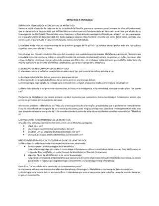 METAFISICA Y ONTOLOGIA
DEFINICION ETIMOLOGICA Y CONCEPTUAL DE METAFISICA
Vamos a iniciar el estudiode cada uno de los tratados de la filosofía, yvamos a comenzar por el primero de ellos, el fundamental,
que es la Metafísca. Hemos visto que la filosofía es un saber que está fundamentado en la razón y que tiene por objeto de su
investigación las CAUSASULTIMAS de los seres. Puesbien, el final de toda investigaciónfilosófica es el ser.El ser- es loque existe-
es el soporte ultimo de toda realidad. Ate todo, cualquier cosa es; Dios hombre y mundo son seres. Debe haber, por tato, una
ciencia delser que estudie al ser ensí mismo esta cienciaes la Metafísica.
La palabra meta –física está compuesta de las palabras griegas META y FISIS. La palabra Meta significa más allá. Meta fisica
significa, pues, más allá de la física.
Se entiende por física el estudiode los seres del mundoen sus cualidadesypropiedades. Metafísica es entonces, la ciencia que
estudia la estructura comúna todos los seres delmundo;los animales, las plantasel hombre, las piedras,las nubes, lasmesas ylas
sillas…todos los seresque estánenel mundo, aunque sondiferentes , sinembargo, todos sonseres ycomo tales, todos tienenla
misma estructura, los mismos elementos constitutivos, yeste es el campode la Metafísica.
EL SER COMO LA REGION PROPIA DE LA METAFISICA
El elementocomún a todos los seres de la naturaleza es el Ser;por tanto la Metafísica estudia al ser.
La biología estudia la vida del ser, pero nose preocupa del ser
La Física estudia las propiedades físicasde los seres, perono se preocupa del ser.
La Antropología, la geografía, la zoología cada cienciatiene suregión propia de estudio, pero ninguna estudiaal ser.
La Metafísica estudia al ser pero noencuanto vivo, ni físico, ni la inteligencia, ni la animalidad, sinoque estudia al ser “en cuanto
ser”.
Por tanto, la Metafísica es la ciencia primera; es decir la ciencia que suministra a todas las demás el fundamento común y los
primeros principios enlos que todas se basan.
Aristóteles presentóla Metafísica así:” Hayuna ciencia que estudia el ente ylas propiedades que le pertenecen esencialmente:
Esta no se confunde con ninguna de las ciencias particulares, pues ninguna de las otras considera universalmente el ente, sino
que despuésde separar una parte de El, la considera desde el puntode vista de sus accidentes comolas matemáticas. “Metafísca
III
LAS PREGUNTAS FUNDAMENTALESDE LA METAFISICA:
Situada enla estructura comúnde los seres, enel ser, la Metafísica pregunta:
 ¿Qué es el ser?
 ¿Cuálessonlos elementos constitutivos del ser?
 ¿ Cuáles sonlas propiedades trascendentales del ser?
 ¿ En qué principios está fundamentada la cienciadel ser?
BREVE SINTESISDE LO QUE LA FILOSOFIA HA DICHO DE LA METAFISICA.
La Metafísica ha sido vista desde dos pespectivas distintas;veámoslas:
 Primera parte: Visiónteológica de la Metafísica.
Esta es la etepa griega ycristiana. En esta etapa el fundamento último, constitutivo de los seres es Dios, Ser Primero;es
la Ideade Bien, de Platón;el motor inmovil de Aristólteles;el Dios del Cristianismo.
 Segunda Parte:La Metafísica es vista como Gnoseología:
Esta etapa corresponde al racionalismoque coloca larazóncomo el principiodelque brotantodas lasciencias, la ciencia
que estudia la razón, o sea la gnoseología-conocimiento-es la ciencia primera o Metafísica.
Kant dice: “La Metafísica es la cienciade los conocimientos puros”.
Actualmente se hace una distinciónválida entre Metafísica yOntología. La Metafísica es la cinecia del Ser encuantoSer..
La Ontología enla ciencia del ser encuantoEnte. Entendemos por ente el ser común para todos los seres del mundo;elente es,
el ser enmovimiento.
 
