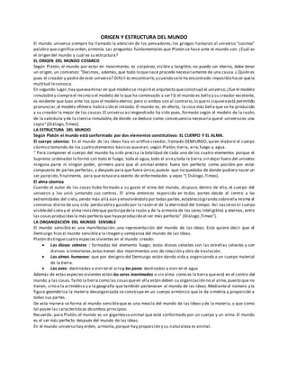 ORIGEN Y ESTRUCTURA DEL MUNDO
El mundo universo siempre ha llamado la atención de los pensadores; los griegos llamaron al universo “cosmos”
palabra quesignifica orden,armonía.Las preguntas fundamentales que Platón se hace ante el mundo son: ¿Cuál es
el origen del mundo y cuál es su estructura?
EL ORIGEN DEL MUNDO COSMICO
Según Platón, el mundo por estar en movimiento, es corpóreo, visible y tangible; no puede ser eterno, debe tener
un origen, un comienzo: “Decimos, además,que todo lo que nace procede necesariamente de una causa.¿ Quién es
pues el creador y padre de este universo? Difícil es encontrarle,y cuando sele ha encontrado imposiblehacer quela
multitud leconozca.
En segundo lugar,hay queexaminar en qué modelo se inspiró el arquitecto queconstruyó el universo;¿fue el modelo
inmutabley siempreel mismo o el modelo de lo que ha comenzado a ser? Si el mundo es bello y su creador excelente,
es evidente que tuvo ante los ojos el modelo eterno; pero si ambos son al contrario,lo queni siquieraestá permitido
pronunciar,el modelo efímero habrá sido el imitado. El mundo es, en efecto, la cosa más bella que se ha producido
y su creador la mejor de las causas.El universo así engendrado ha sido pues, formado según el modelo de la razón,
de la sabiduría y de la ciencia inmutable,de donde se deduce como consecuencia necesaria queel universo es una
copia”(Diálogo,Timeo).
LA ESTRUCTURA DEL MUNDO
Según Platón el mundo está conformado por dos elementos constitutivos: EL CUERPO Y EL ALMA.
El cuerpo cósmico: En el mundo de las ideas hay un artífice creador, llamado DEMIURGO, quien elaboró el cuerpo
cósmico tomando de los cuatro elementos básicos queeran, según Platón,tierra, aire,fuego y agua.
“ Para componer el cuerpo del mundo ha sido precisa la totalidad de cada uno de los cuatro elementos porque el
Supremo ordenador lo formó con todo el fuego, toda el agua,todo el airey toda la tierra,sin dejar fuera del universo
ninguna parte ni ningún poder, primero para que el animal entero fuera tan perfecto como posible por estar
compuesto de partes perfectas, y después para que fuera único,puesto que no quedaba de donde pudiera nacer un
ser parecido,finalmente, para que estuviera exento de enfermedades y vejez “( Diálogo,Timeo).
El alma cósmica
Cuando el autor de las cosas hubo formado a su gusto el alma del mundo, dispuso, dentro de ella, el cuerpo del
universo y los unió juntando sus centros. El alma entonces esparcida en todas partes desde el centro a las
extremidades del cielo,yendo más allá aún y envolviéndolo por todas partes,estableció girando sobreella misma el
comienzo divino de una vida perdurabley guiado por la razón el de la eternidad del tiempo. Así nacieron el cuerpo
visibledel cielo y el alma invisibleque participadela razón y de la armonía de los seres inteligibles y eternos, entre
las cosasproducidasla más perfecta que haya producido el ser más perfecto” (Diálogo ,Timeo”).
LA ORGANIZACIÓN DEL MUNDO SENSIBLE
El mundo sensible es una manifestación, una representación del mundo de las Ideas. Esto quiere decir que el
Demiurgo hizo al mundo sensiblea la imagen y semejanza del mundo de las Ideas.
Platón distinguecuatro especies vivientes en el mundo creado:
 Los dioses celestes : formados del elemento fuego; estos dioses celestes son las estrellas celestes y son
divinos einmortales;estos tienen dos movimientos uno de rotación y otro de traslación.
 Las almas humanas: que por designio del Demiurgo están dando vida y organizando a un cuerpo material
de la tierra.
 Las aves: destinadas a viviren el airey los peces destinados a vivir en el agua
Además de estas especies vivientes están los seres inanimados o sin alma como es la tierra queestá en el centro del
mundo y las cosas. Tanto la tierra como las cosasqueen ella están deben su organización no al alma,puesto que no
tienen, sino a la aritmética y a la geografía que también pertenecen al mundo de las Ideas.Mediante el número y la
figura geométrica la materia desorganizada se construye en un cuerpo armónico que le da simetría y proporción a
todas sus partes.
De esta manera se forma el mundo sensibleque es una mezcla del mundo de las Ideas y de la materia, y que como
tal posee las características deambos principios.
Recuerda: para Platón,el mundo es un gigantesco animal que está conformado por un cuerpo y un alma.El mundo
es el ser más perfecto después del mundo de las Ideas.
En el mundo universo hay orden, armonía,porque hay proporción y su naturaleza es animal.
 