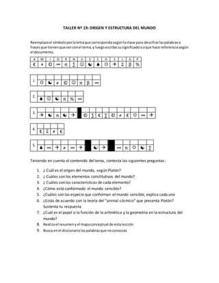 TALLER Nº 19: ORIGEN Y ESTRUCTURA DEL MUNDO
Reemplazael símboloporlaletraque correspondasegúnlaclave para descifrarlaspalabraso
frasesque tienenque verconel tema,y luegoescribe susignificadooaque hace referenciasegún
el documento.
A M I O R N U E C D S L G P
€ ≠ © ∞ π ∑       β %
1.
D E M I U R G O
  ≠ ©  π β ∞
2.
C U E R P O
   π % ∞
3.
S E R E S I N A N I M A D O S
  π   © ∑ € ∑ © ≠ €  ∞ 
4.
A L M A
€  ≠ €
5.
C O S M O S E S O R D E N
 ∞  ≠ ∞    ∞ π   ∑
Teniendo en cuenta el contenido del tema, contesta las siguientes preguntas:
1. ¿ Cuál es el origen del mundo, según Platón?
2. ¿ Cuáles son los elementos constitutivos del mundo?
3. ¿ Cuáles son las características de cada elemento?
4. ¿Cómo está conformado el mundo sensible?
5. ¿Cuáles son las especie que conforman el mundo sensible, explica cada uno
6. ¿Estás de acuerdo con la teoría del “animal cósmico” que presenta Platón?
Sustenta tu respuesta
7. ¿Cuál es el papel o la función de la aritmética y la geometría en la estructura del
mundo?
8. Realizael resumenyel mapaconceptual de esta lección
9. Busca enel diccionariolaspalabrasque noconozcas
 