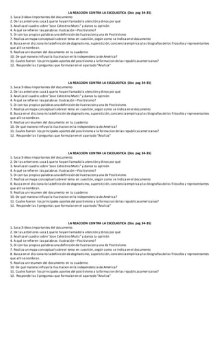 LA REACCION CONTRA LA ESCOLASTICA (Doc pag 34-35)
1. Saca 3 ideas importantes del documento
2. De las anteriores saca1 que te hayan llamado la atención y dinos por qué
3. Analiza el cuadro sobre“Jose Celestino Mutis” y danos tu opinión
4. A qué serefieren las palabras:Ilustración –Positivismo?
5. Di con tus propias palabrasuna definición de Ilustracion y una de Positivismo
7. Realiza un mapa conceptual sobreel tema en cuestión,según como se indica en el documento
8. Busca en el diccionario ladefinición de dogmatismo, superstición,concienciaempírica y las biografiasdelos filosofosy representantes
que alli senombran.
9. Realiza un resumen del documento en tu cuaderno
10. De qué manera influyo la Ilustracion en la independencia de América?
11. Cuales fueron los principales aportes del positivismo a la formacion delas republicasamericanas?
12. Responde las 3 preguntas que formulan en el apartado “Analiza”
LA REACCION CONTRA LA ESCOLASTICA (Doc pag 34-35)
1. Saca 3 ideas importantes del documento
2. De las anteriores saca1 que te hayan llamado la atención y dinos por qué
3. Analiza el cuadro sobre“Jose Celestino Mutis” y danos tu opinión
4. A qué serefieren las palabras:Ilustración –Positivismo?
5. Di con tus propias palabrasuna definición de Ilustracion y una de Positivismo
7. Realiza un mapa conceptual sobreel tema en cuestión,según como se indica en el documento
8. Busca en el diccionario ladefinición de dogmatismo, superstición,concienciaempírica y las biografiasdelos filosofosy representantes
que alli senombran.
9. Realiza un resumen del documento en tu cuaderno
10. De qué manera influyo la Ilustracion en la independencia de América?
11. Cuales fueron los principales aportes del positivismo a la formacion delas republicasamericanas?
12. Responde las 3 preguntas que formulan en el apartado “Analiza”
LA REACCION CONTRA LA ESCOLASTICA (Doc pag 34-35)
1. Saca 3 ideas importantes del documento
2. De las anteriores saca1 que te hayan llamado la atención y dinos por qué
3. Analiza el cuadro sobre“Jose Celestino Mutis” y danos tu opinión
4. A qué serefieren las palabras:Ilustración –Positivismo?
5. Di con tus propias palabrasuna definición de Ilustracion y una de Positivismo
7. Realiza un mapa conceptual sobreel tema en cuestión,según como se indica en el documento
8. Busca en el diccionario ladefinición de dogmatismo, superstición,concienciaempírica y las biografiasdelos filosofosy representantes
que alli senombran.
9. Realiza un resumen del documento en tu cuaderno
10. De qué manera influyo la Ilustracion en la independencia de América?
11. Cuales fueron los principales aportes del positivismo a la formacion delas republicasamericanas?
12. Responde las 3 preguntas que formulan en el apartado “Analiza”
LA REACCION CONTRA LA ESCOLASTICA (Doc pag 34-35)
1. Saca 3 ideas importantes del documento
2. De las anteriores saca1 que te hayan llamado la atención y dinos por qué
3. Analiza el cuadro sobre“Jose Celestino Mutis” y danos tu opinión
4. A qué serefieren las palabras:Ilustración –Positivismo?
5. Di con tus propias palabrasuna definición de Ilustracion y una de Positivismo
7. Realiza un mapa conceptual sobreel tema en cuestión,según como se indica en el documento
8. Busca en el diccionario ladefinición de dogmatismo, superstición,concienciaempírica y las biografiasdelos filosofosy representantes
que alli senombran.
9. Realiza un resumen del documento en tu cuaderno
10. De qué manera influyo la Ilustracion en la independencia de América?
11. Cuales fueron los principales aportes del positivismo a la formacion delas republicasamericanas?
12. Responde las 3 preguntas que formulan en el apartado “Analiza”
 