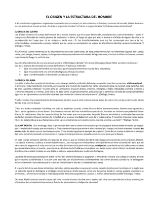 EL ORIGEN Y LA ESTRUCTURA DEL HOMBRE
Si el mundoes un gigantesco organismo compuestopor un cuerpo yun alma cósmica, el hombre, comoser del mundo, deberá tener esa
misma estructura:cuerpo yalma ¿ Cuál es el origendel hombre?¿ Cuál es el origendel alma?¿ Cuántasclases de alma hay?.
EL ORIGEN DEL CUERPO
Los dioses formaron el cuerpo del hombre de la misma manera que el cuerpo del mundo, mezclando los cuatro elementos: “ como el
cuerpo está formado de cuatro géneros de sustancias: la tierra, el fuego, el agua y el aire, el exceso o el efecto de alguno de ellos, o la
transposición del lugar que le es propio a cada uno… O las transformaciones que no les convengan son causa de las
enfermedades…Unicamente es sano ysalvolo que se suma a susemejante o se separa de él uniforme idéntica yproporcionalmente.”(
Diálogo,Timeo).
Al unirse los cuatro elementos se da el predominio de unos sobre otros; de este predominio salen los diferentes órganos del cuerpo;
carne, piel, sangre, huesos, tejidos, sonórganos enlos que predomina lohúmedo del agua enunos, enotros losólido de latierra, enotros
lo caliente del fuego, lo sutíl del aire.
Cuandoel predominiode unoes excesivo viene la enfermedad;ejemplo:” el excesode fuego produce fiebre yardores continuos.”
Con esta manera de presentar el cuerpodel hombre, Platónda a entender:
 Que el cuerpo delhombre es naturaleza yparticipa plenamente de la vida de la naturaleza.
 Que el cuerpo tiene una armonía biológica que hayque cultivar.
 Que la enfermedades el desordencausadopor el abuso.
EL ORIGEN DEL ALMA
también el alma fue creación de los dioses;sinembargo, dada la perfeccióndel alma sucreacióntuvo dos momentos: el alma racional.
El primeroymás importante, momento, corresponde a la creaciónde laparte más noble ydivina del alma, la racional;esta parte fue obra
de Dios supremo;entonces “ nuestra alma es semejante a lo que es divino, inmortal, inteligible, simple, indisoluble, siempre lomismo y
siempre semejante a sí misma…Dios nos la ha dado como ungeniobienechor, porque ocupa la parte más elevada del cuerpo(el cerebro)
y gracias a suparentesco conel cielonos eleva por encima de la tierra hacia locelestial”. (Diálogo,Timeo).
Platóninsiste enla preexistenciadel alma racional;es decir, que el alma racional existía, antes de caer enel cuerpo, enel mundo eterno
donde vivia conlos dioses.
“ Nos era dado contemplar la belleza con todo su esplendor cuando, unidos al coro de los bienaventurados, ibamos unos siguiendo a
Zeus, otros siguiendo a otros dioses. Gozábamos entonces del más maravilloso espectáculo. Iniciados en misterio que podemos llamar
divino, lo celebramos, libre de imperfección y de los males que nos esperaban después. Eramos admitidos a contemplar las esencias
perfectas, simples, llenasde calma yde felicidad, ylas visiones irradiaban del seno de la más pura luz. Y nosotros mismos eramos puros,
libres de esta tumba a la que llamamos cuerpoyque arrastramos connosotros como la ostra arrastra su prisión”. “ DiálogoFedro).
EL ALMA MORTAL : Sin embargo, dada la perfeccióndel alma racional era necesarioque no quedara directamente envuelta yatrapada
por la materiadel cuerpo;por esta razón, el Dios supremodispusoque entre el alma racional yel cuerpo, los dioses menores crearandos
niveles más de almasconsus funciones propias:“Estos diosessiguieron el ejemplo de supadre. Comode sus manos recibieronel principio
del alma inmortal (racional), construyeron el cuerpomortalque dierona aquella comoun carro para que la llevara.
En este cuerpo colocaron además otra especie de alma, la que es mortal ydonde residen las pasionesviolentas comoel placer, el dolor,
la audacia, el temor, la cólera, el amor desenfrenado…por estoypara nomancillar el principiodivino(el alma racional) más de lo que era
necesario, le asignaronal alma mortaluna morada distinta en otra parte delcuerpo, enel pecho; quedandoasí el cuello como un istmo
que separa la cabeza yel pecho…pero como enel alma mortal había que considerar una parte mejor yotra inferior, los dioses menores
dividieronla cavidad toráxica enuna doble residencia separándolaspor medio deldiafragma.
La parte del alma que participa del ardor yviril ydel ánimo esforzado, le asignaron la mitadmás cercana a la cabeza, el pecho, a fin de
que estuviera subordinada a la razón y de acuerdo con ella dominara violentamente los fuertes deseos cuando no se doblegaron
voluntariamente a las órdenesque la razónles envía desde lo altode la ciudadela (la cabeza).
A la parte del alma que desea alimentos ybebidas, ytodas aquellas cosas que el cuerponecesita la colocaronlos diosesen la región que
se extiende desde el diafragma al ombligo construyendo en dicho espacio como una despensa donde el cuerpo pudiera encontrar s us
alimentos…a finde que situada lo más lejos posible delalma que gobierna, causara la menor perturbaciónposible”( Diálogo, Timeo).
Observa:Platóncoloca entre el cuerpoyel alma racional al alma irascible (en el pecho)yal alma concupiscible (enel bajo vientre), con
ello quiere dar primacía al alma racional, fuente de pensamiento, inteligencia ybondad.
 